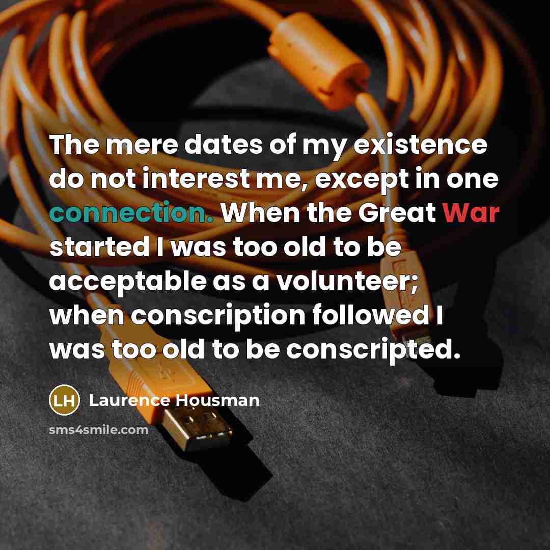 “The mere dates of my existence do not interest me, except in one connection. When the Great War started I was too old to be acceptable as a volunteer; when conscription followed I was too old to be conscripted.” quote by Laurence Housman