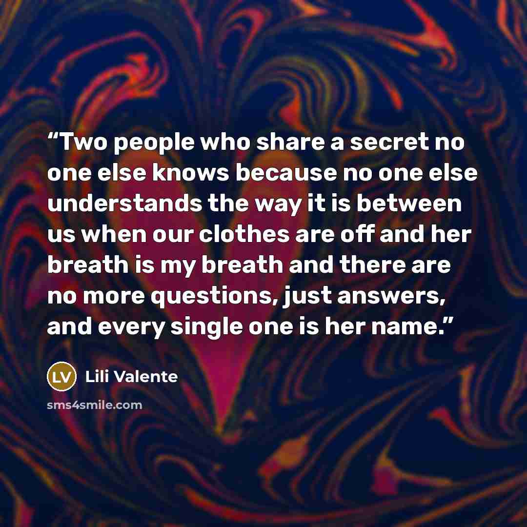 “Two people who share a secret no one else knows because no one else understands the way it is between us when our clothes are off and her breath is my breath and there are no more questions, just answers, and every single one is her name.” quote by Lili Valente
