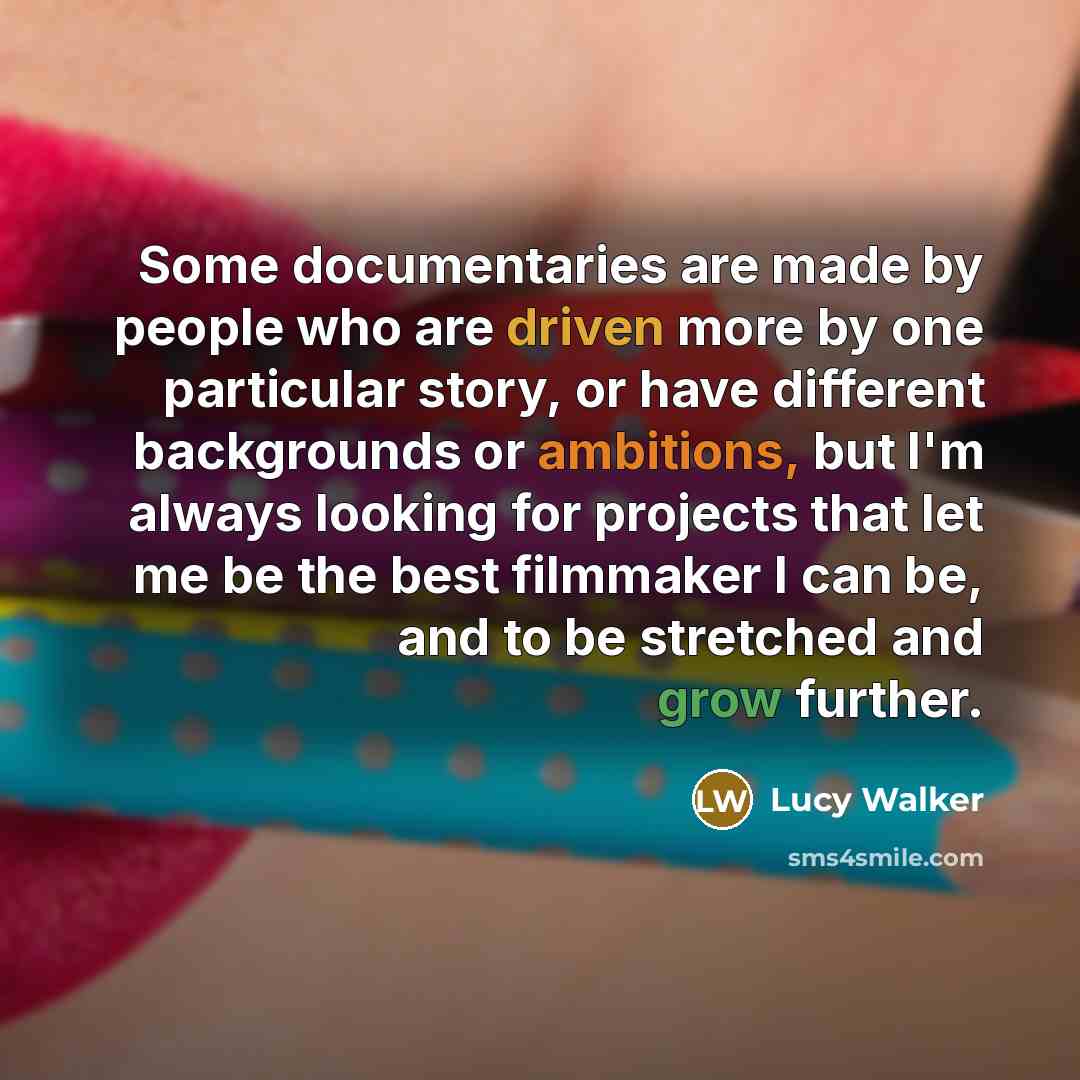 “Some documentaries are made by people who are driven more by one particular story, or have different backgrounds or ambitions, but I'm always looking for projects that let me be the best filmmaker I can be, and to be stretched and grow further.” quote by Lucy Walker