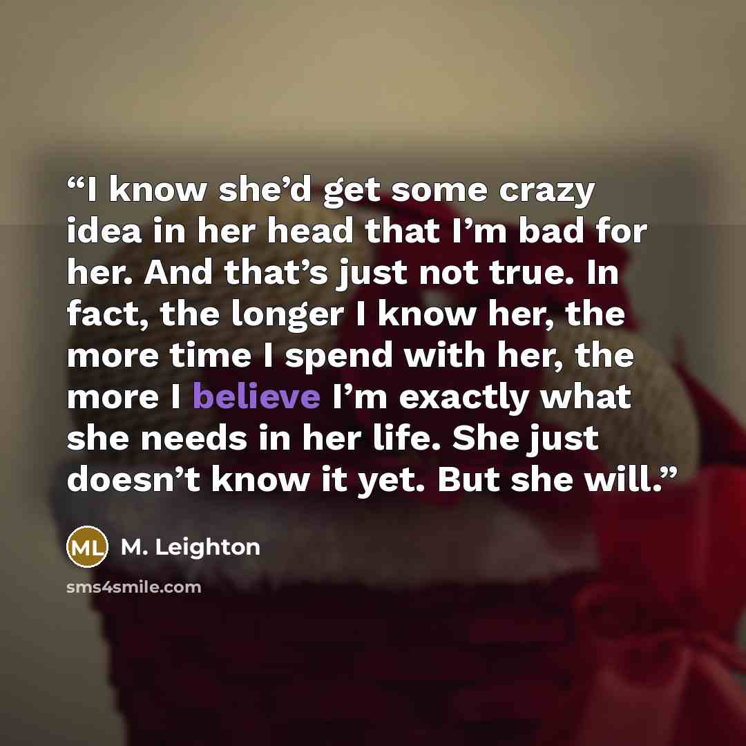“I know she’d get some crazy idea in her head that I’m bad for her. And that’s just not true. In fact, the longer I know her, the more time I spend with her, the more I believe I’m exactly what she needs in her life. She just doesn’t know it yet. But she will.” quote by M. Leighton