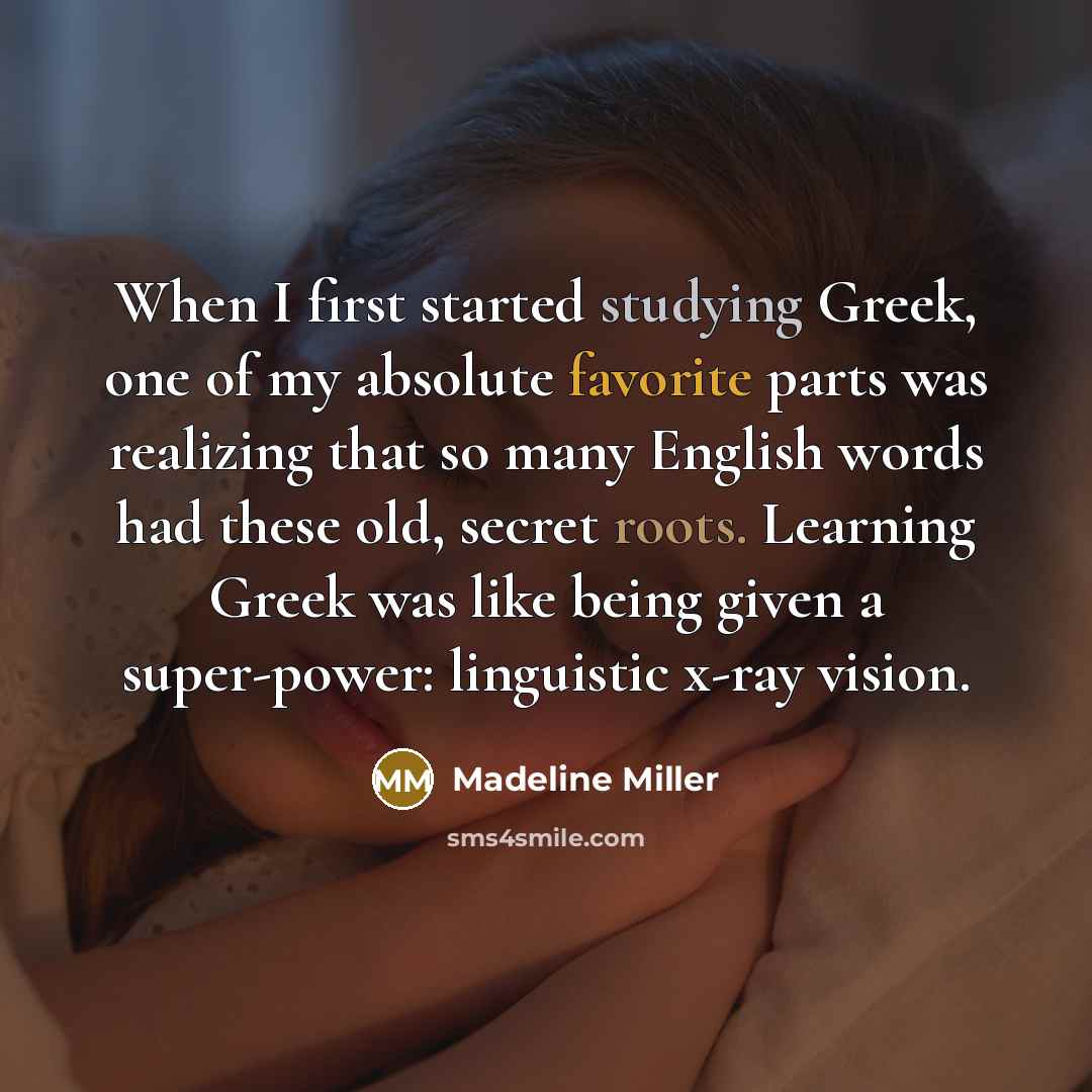 “When I first started studying Greek, one of my absolute favorite parts was realizing that so many English words had these old, secret roots. Learning Greek was like being given a super-power: linguistic x-ray vision.” quote by Madeline Miller