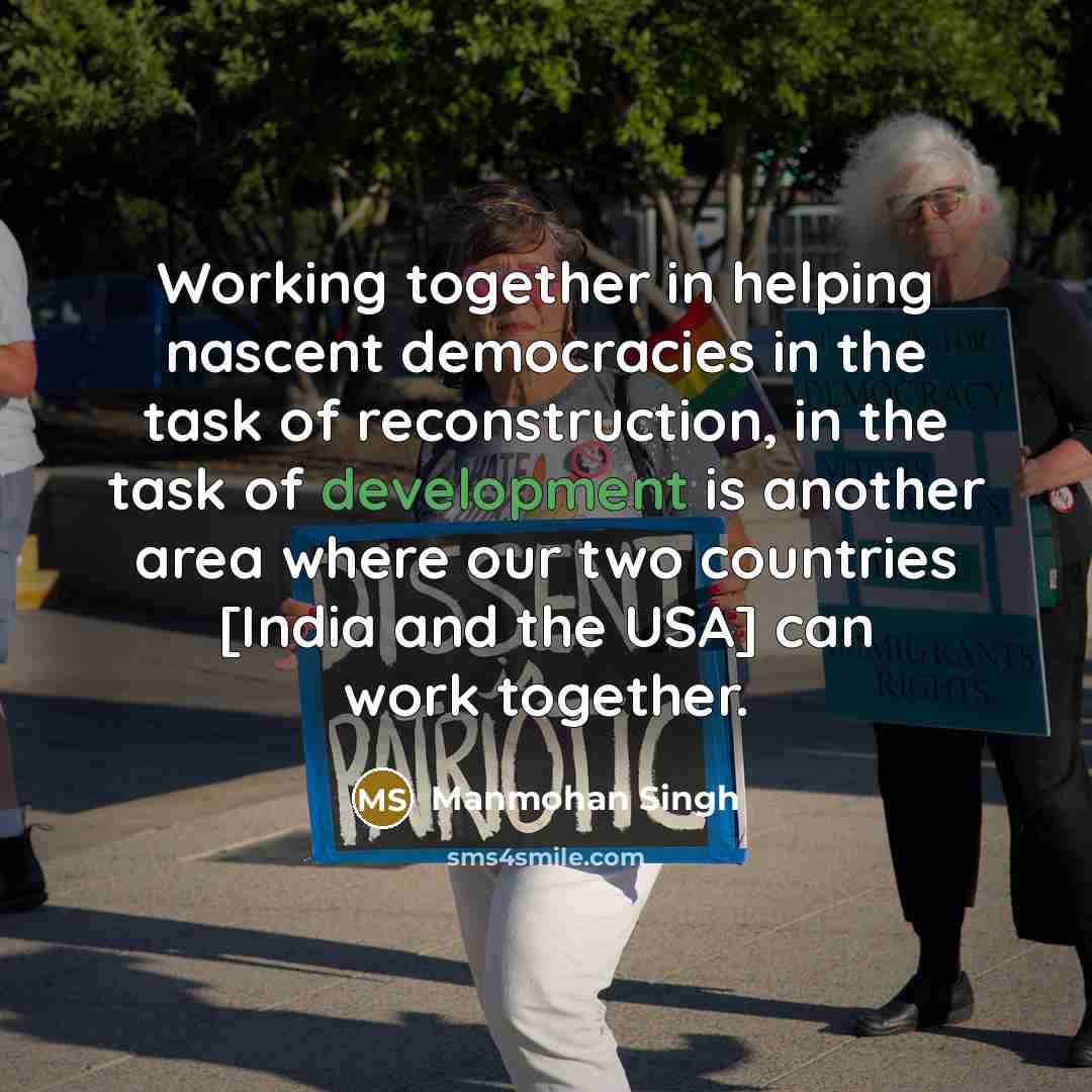 “Working together in helping nascent democracies in the task of reconstruction, in the task of development is another area where our two countries [India and the USA] can work together.” quote by Manmohan Singh
