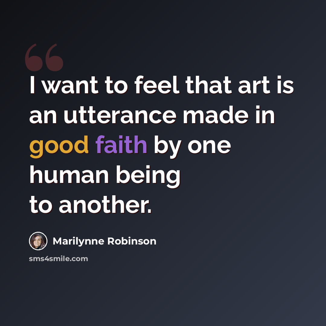 “I want to feel that art is an utterance made in good faith by one human being to another.” quote by Marilynne Robinson