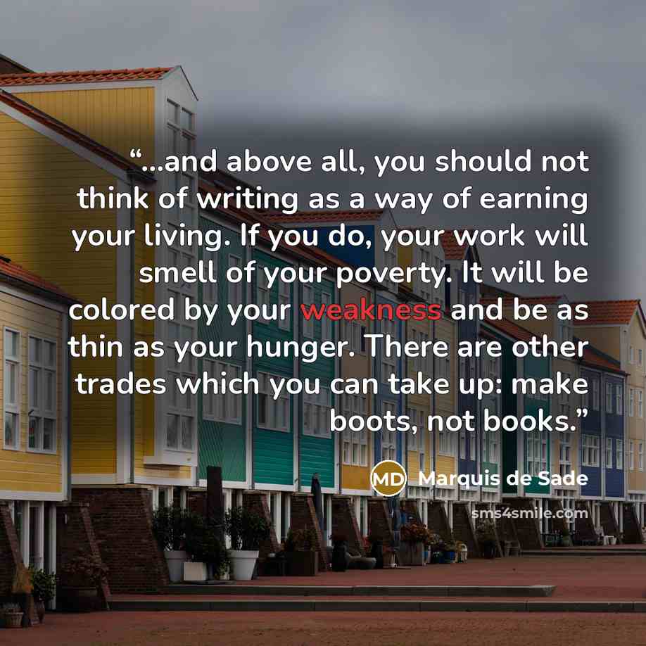 “...and above all, you should not think of writing as a way of earning your living. If you do, your work will smell of your poverty. It will be colored by your weakness and be as thin as your hunger. There are other trades which you can take up: make boots, not books.” quote by Marquis de Sade