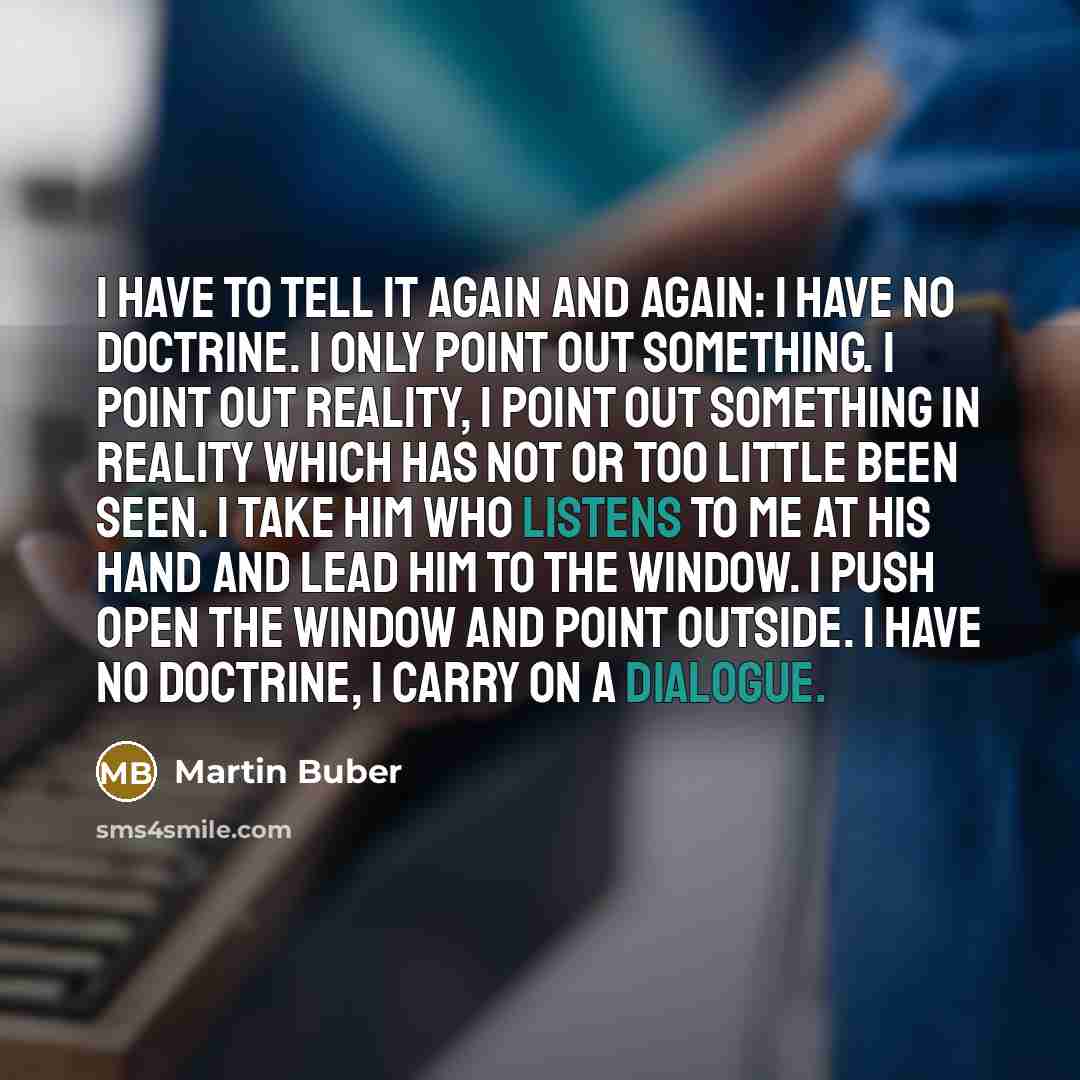 “I have to tell it again and again: I have no doctrine. I only point out something. I point out reality, I point out something in reality which has not or too little been seen. I take him who listens to me at his hand and lead him to the window. I push open the window and point outside. I have no…” quote by Martin Buber