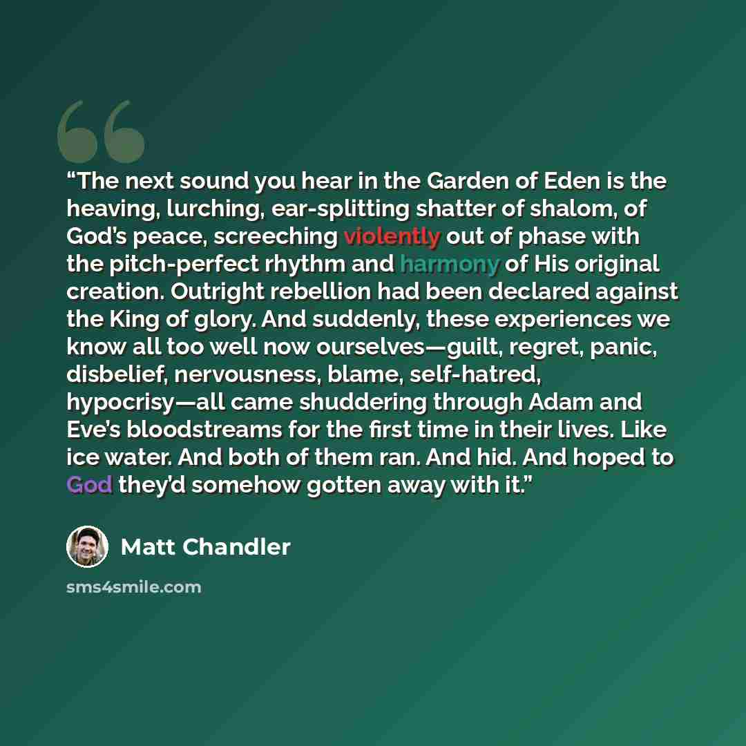 “The next sound you hear in the Garden of Eden is the heaving, lurching, ear-splitting shatter of shalom, of God’s peace, screeching violently out of phase with the pitch-perfect rhythm and harmony of His original creation. Outright rebellion had been declared against the King of glory. And…” quote by Matt Chandler