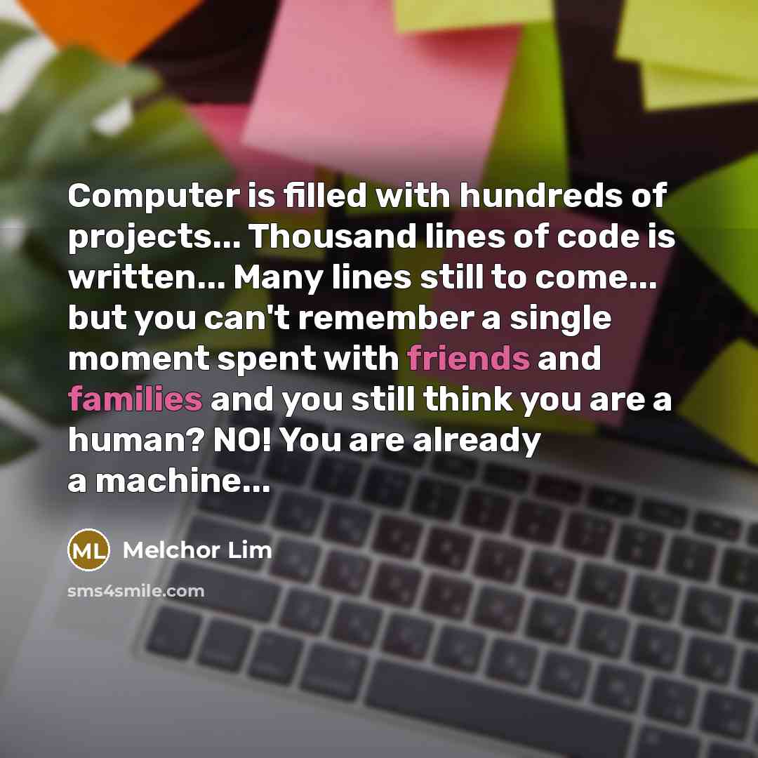“Computer is filled with hundreds of projects... Thousand lines of code is written... Many lines still to come... but you can't remember a single moment spent with friends and families and you still think you are a human? NO! You are already a machine...” quote by Melchor Lim