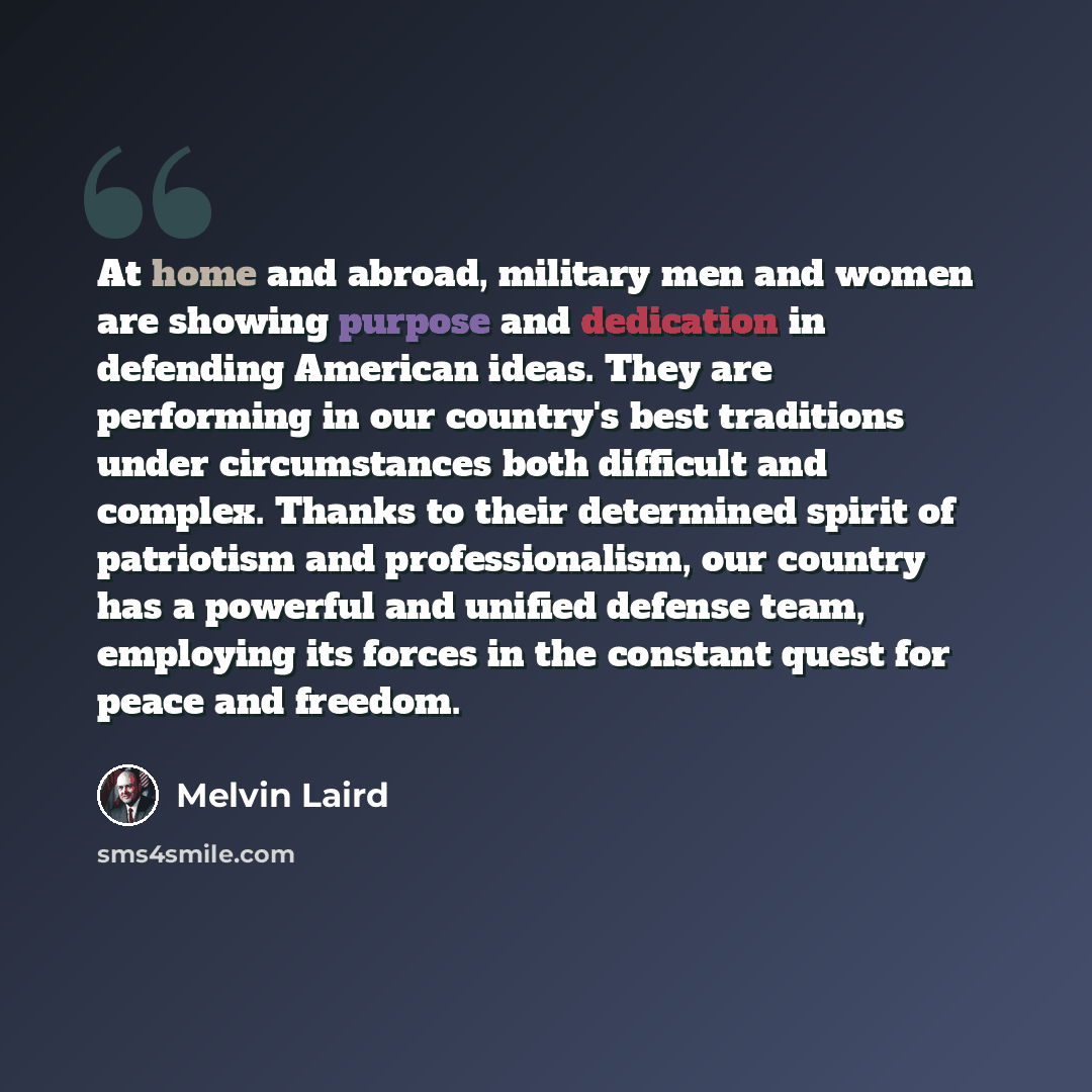 “At home and abroad, military men and women are showing purpose and dedication in defending American ideas. They are performing in our country's best traditions under circumstances both difficult and complex. Thanks to their determined spirit of patriotism and professionalism, our country has a…” quote by Melvin Laird