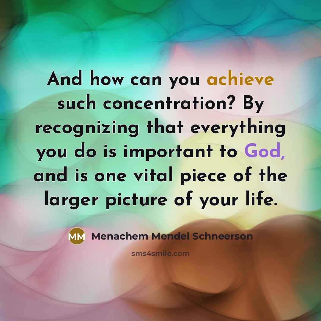 “And how can you achieve such concentration? By recognizing that everything you do is important to God, and is one vital piece of the larger picture of your life.” quote by Menachem Mendel Schneerson