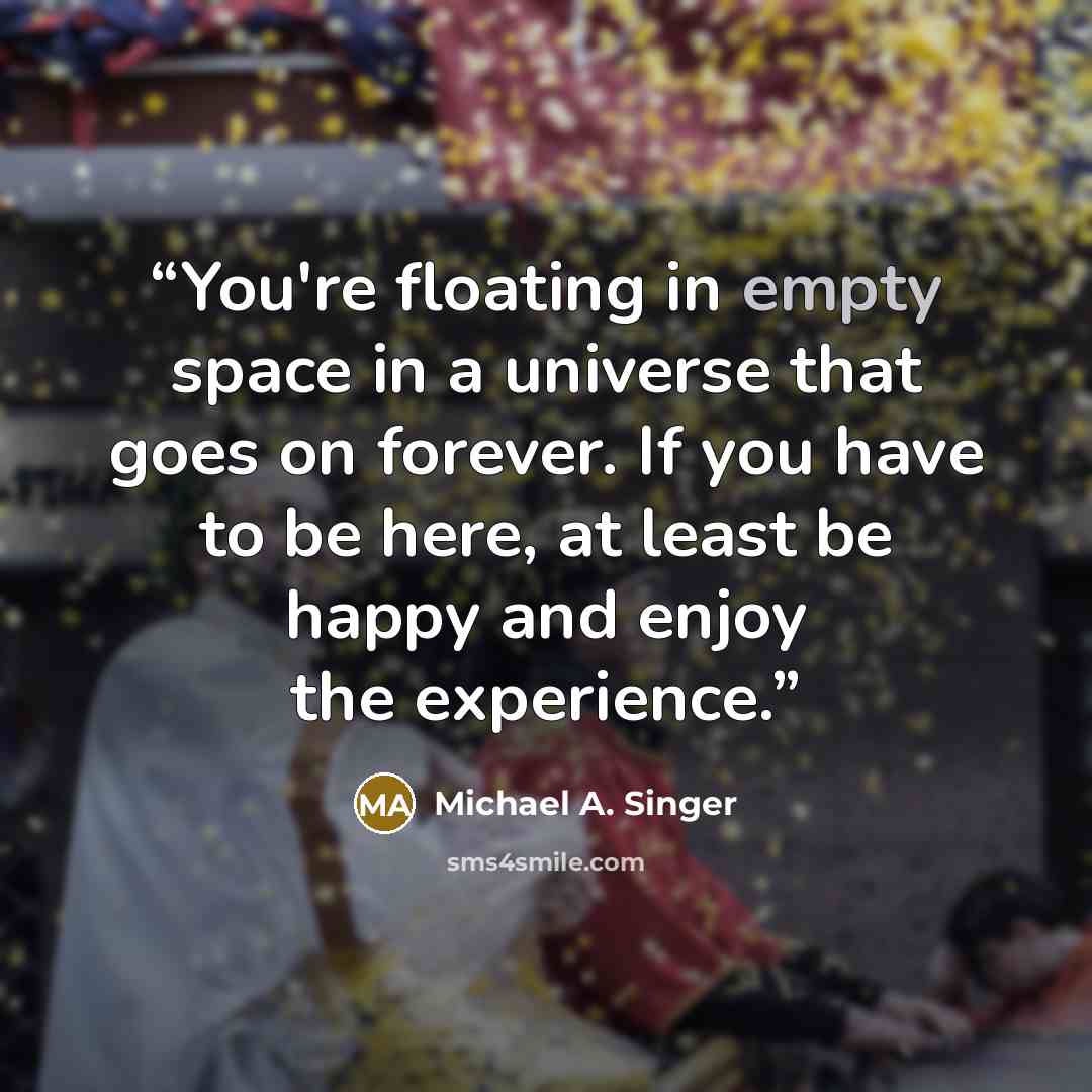 “You're floating in empty space in a universe that goes on forever. If you have to be here, at least be happy and enjoy the experience.” quote by Michael A. Singer