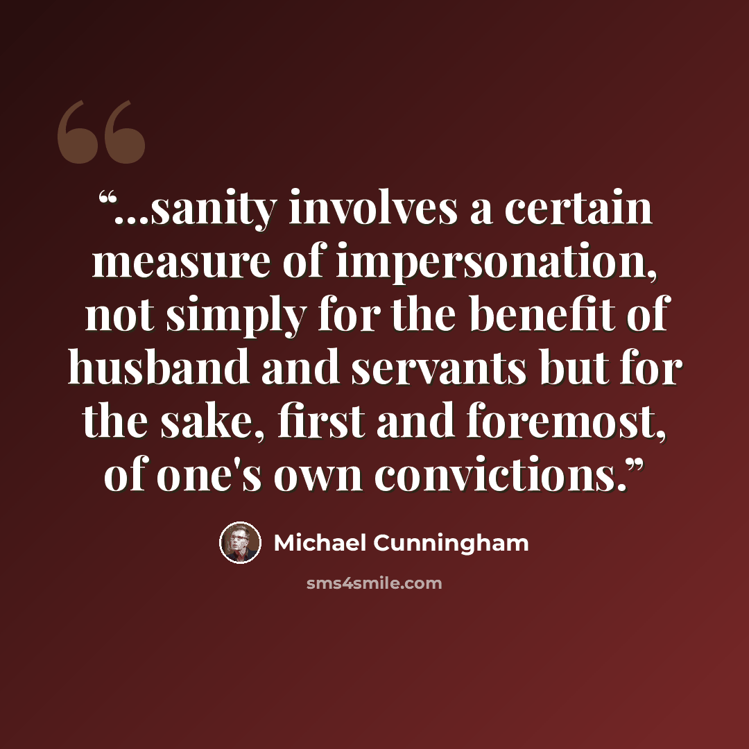 “...sanity involves a certain measure of impersonation, not simply for the benefit of husband and servants but for the sake, first and foremost, of one's own convictions.” quote by Michael Cunningham