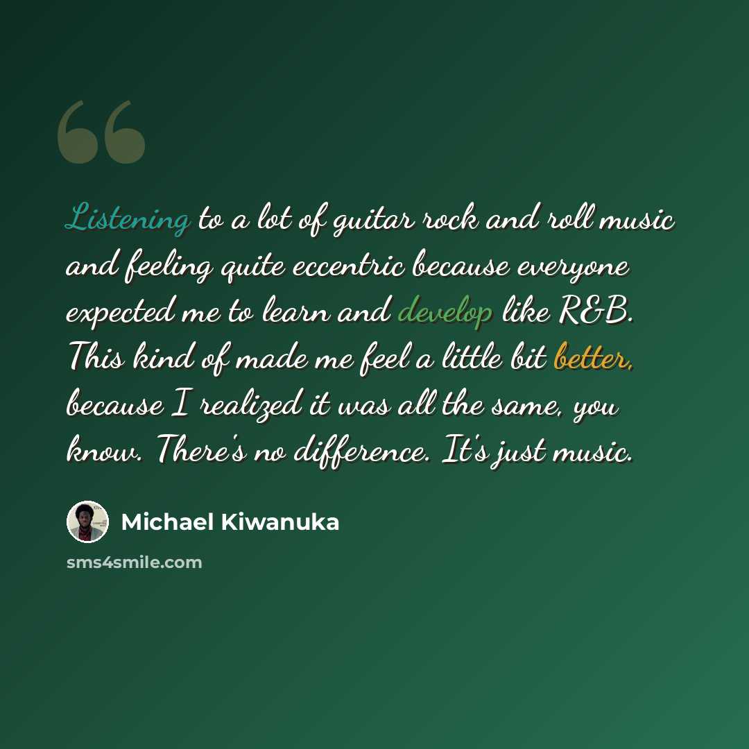 “Listening to a lot of guitar rock and roll music and feeling quite eccentric because everyone expected me to learn and develop like R&B. This kind of made me feel a little bit better, because I realized it was all the same, you know. There's no difference. It's just music.” quote by Michael Kiwanuka