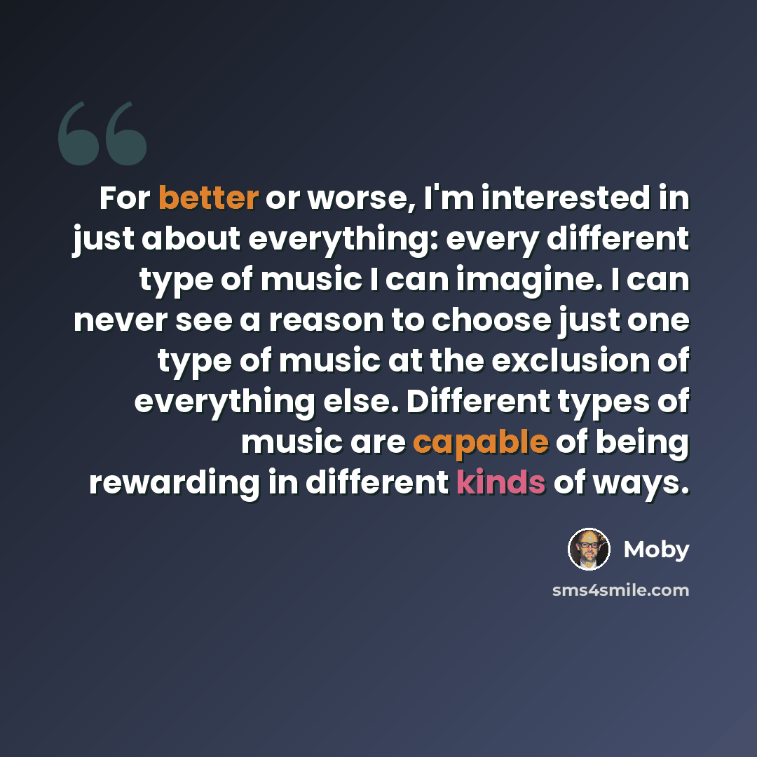 “For better or worse, I'm interested in just about everything: every different type of music I can imagine. I can never see a reason to choose just one type of music at the exclusion of everything else. Different types of music are capable of being rewarding in different kinds of ways.” quote by Moby