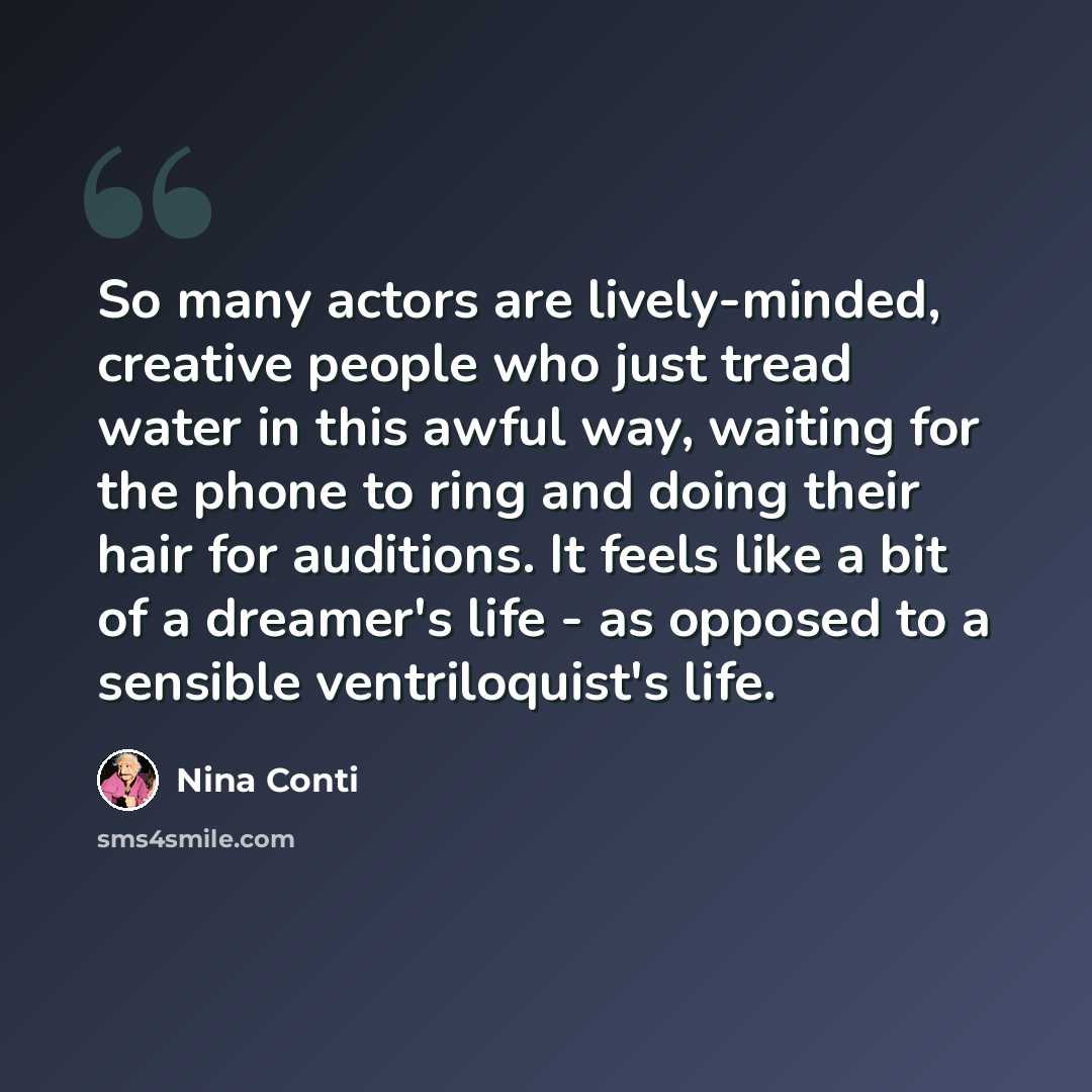 “So many actors are lively-minded, creative people who just tread water in this awful way, waiting for the phone to ring and doing their hair for auditions. It feels like a bit of a dreamer's life - as opposed to a sensible ventriloquist's life.” quote by Nina Conti