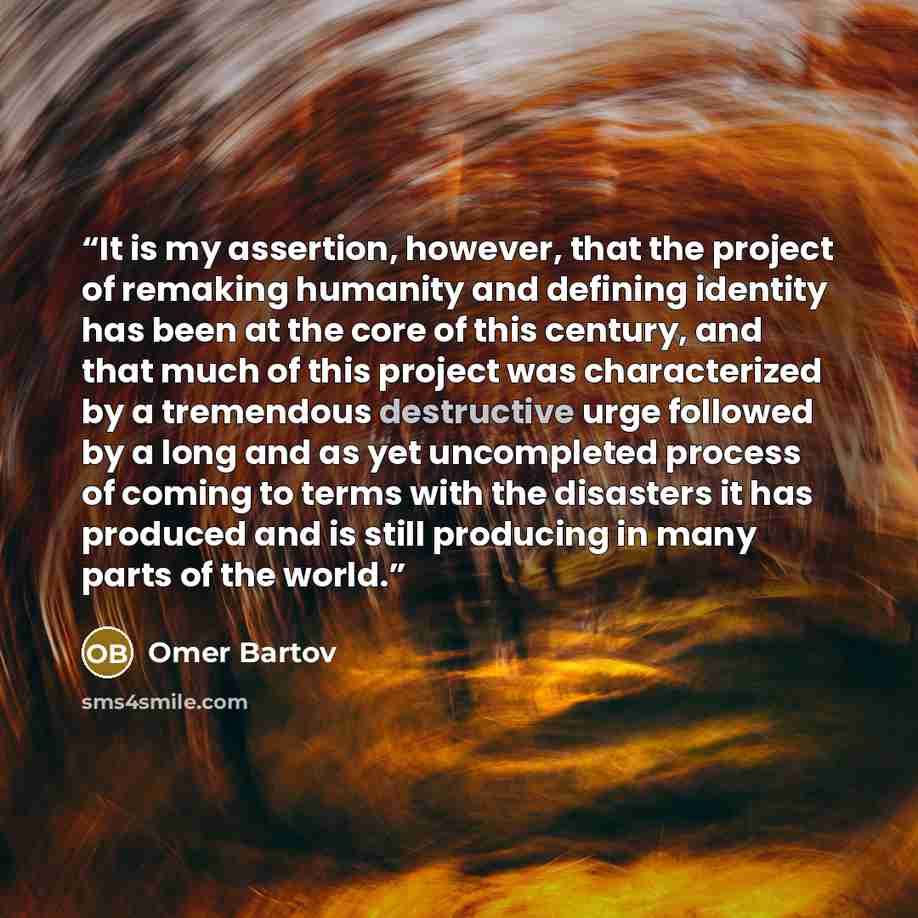 “It is my assertion, however, that the project of remaking humanity and defining identity has been at the core of this century, and that much of this project was characterized by a tremendous destructive urge followed by a long and as yet uncompleted process of coming to terms with the disasters it…” quote by Omer Bartov