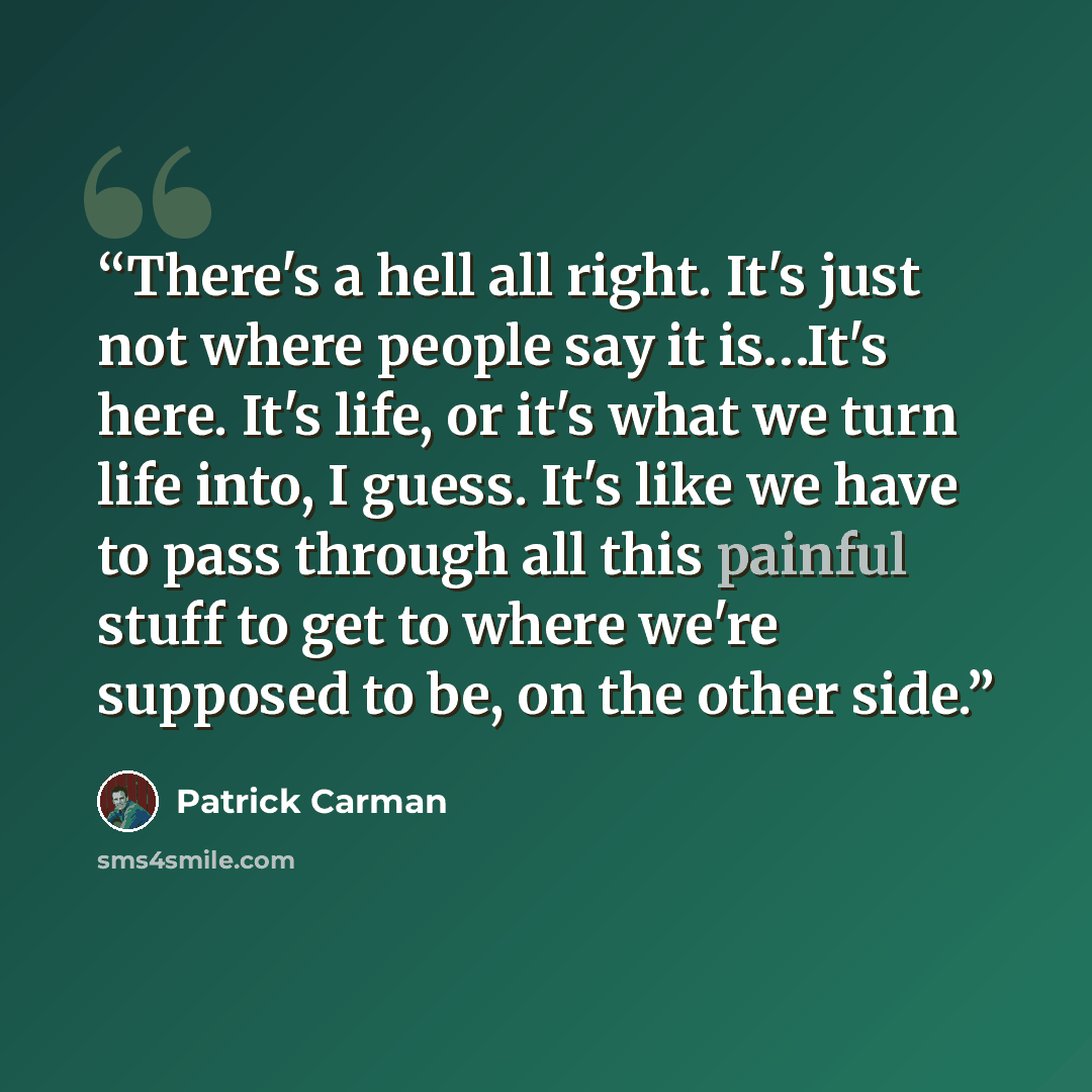 “There's a hell all right. It's just not where people say it is…It's here. It's life, or it's what we turn life into, I guess. It's like we have to pass through all this painful stuff to get to where we're supposed to be, on the other side.” quote by Patrick Carman