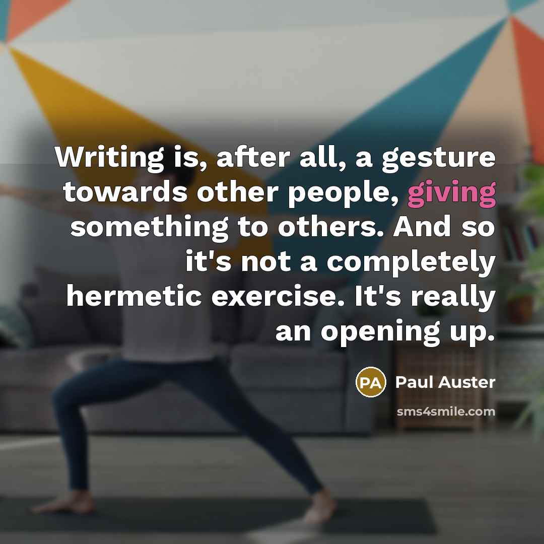 “Writing is, after all, a gesture towards other people, giving something to others. And so it's not a completely hermetic exercise. It's really an opening up.” quote by Paul Auster