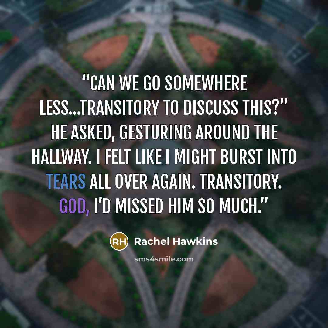 “Can we go somewhere less…transitory to discuss this?” he asked, gesturing around the hallway. I felt like I might burst into tears all over again. Transitory. God, I’d missed him so much.” quote by Rachel Hawkins