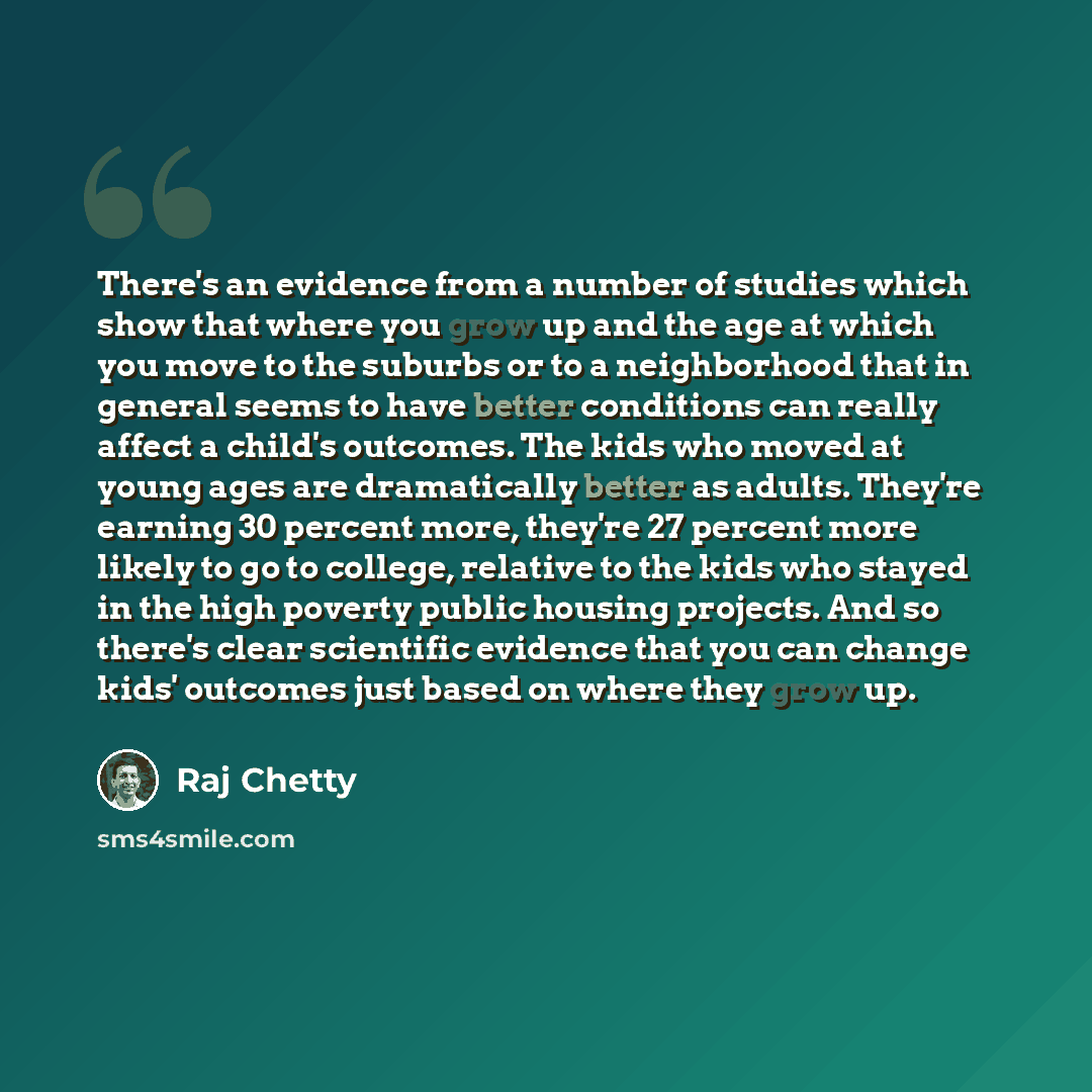 “There's an evidence from a number of studies which show that where you grow up and the age at which you move to the suburbs or to a neighborhood that in general seems to have better conditions can really affect a child's outcomes. The kids who moved at young ages are dramatically better as adults…” quote by Raj Chetty