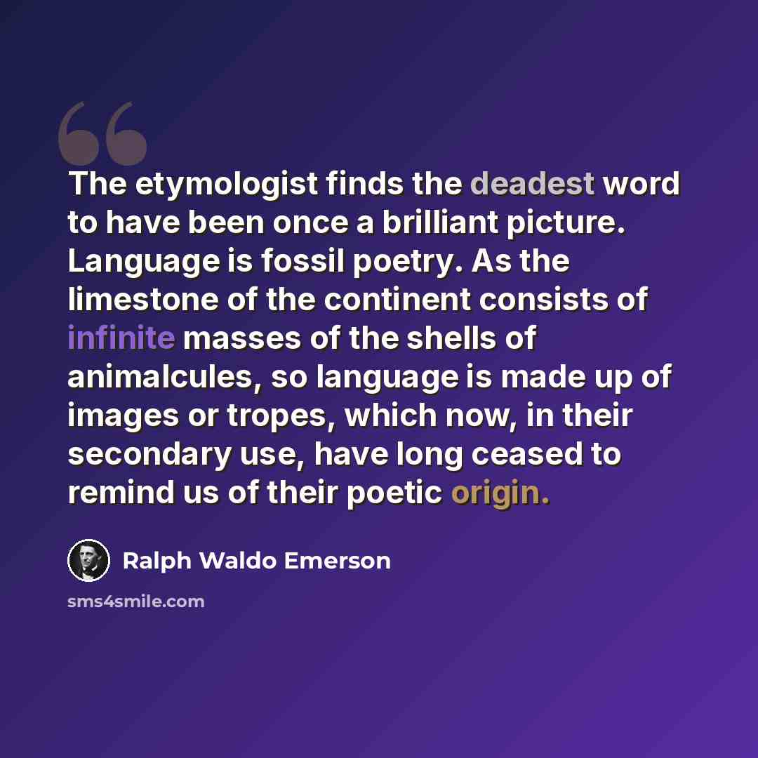 “The etymologist finds the deadest word to have been once a brilliant picture. Language is fossil poetry. As the limestone of the continent consists of infinite masses of the shells of animalcules, so language is made up of images or tropes, which now, in their secondary use, have long ceased to…” quote by Ralph Waldo Emerson