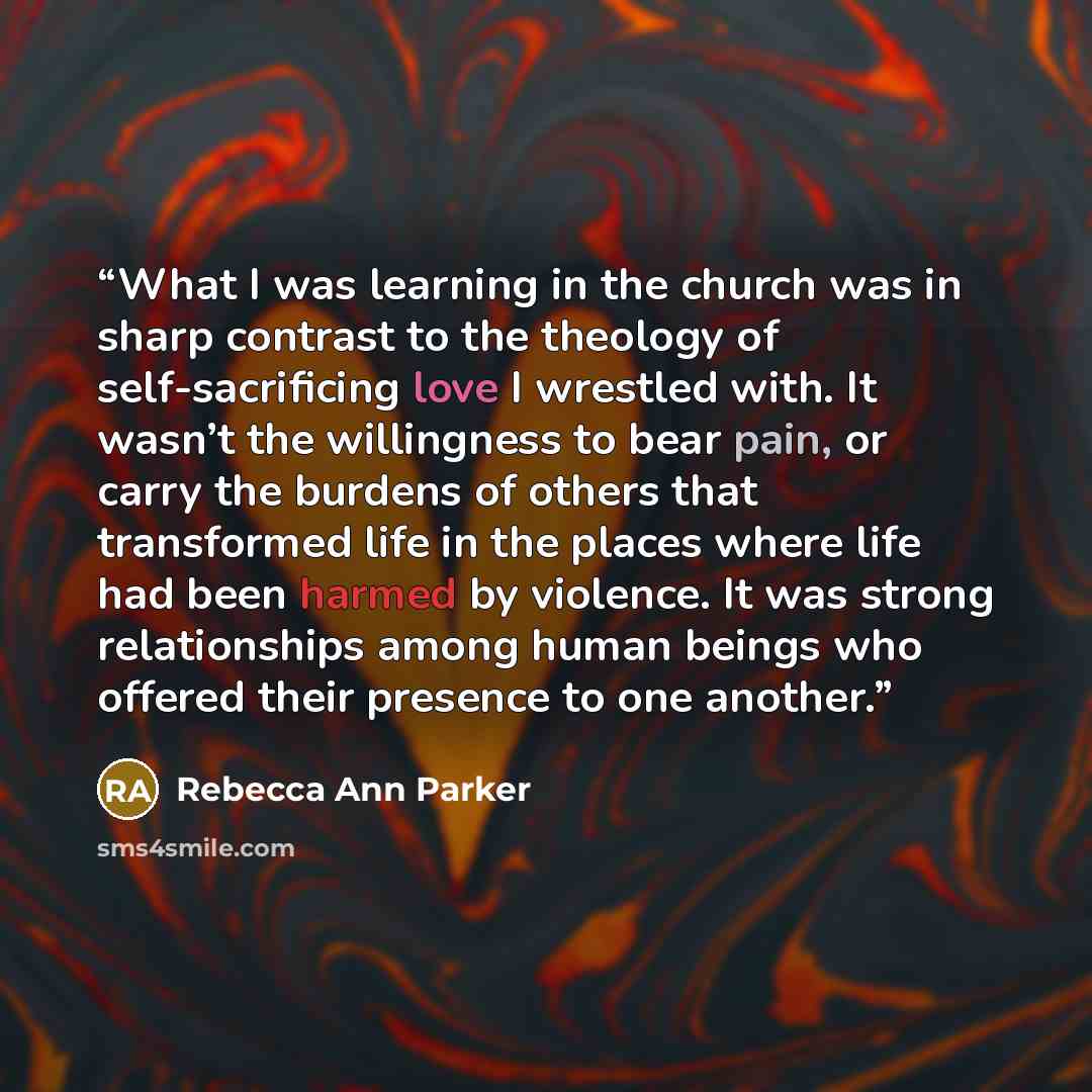 “What I was learning in the church was in sharp contrast to the theology of self-sacrificing love I wrestled with. It wasn’t the willingness to bear pain, or carry the burdens of others that transformed life in the places where life had been harmed by violence. It was strong relationships among…” quote by Rebecca Ann Parker