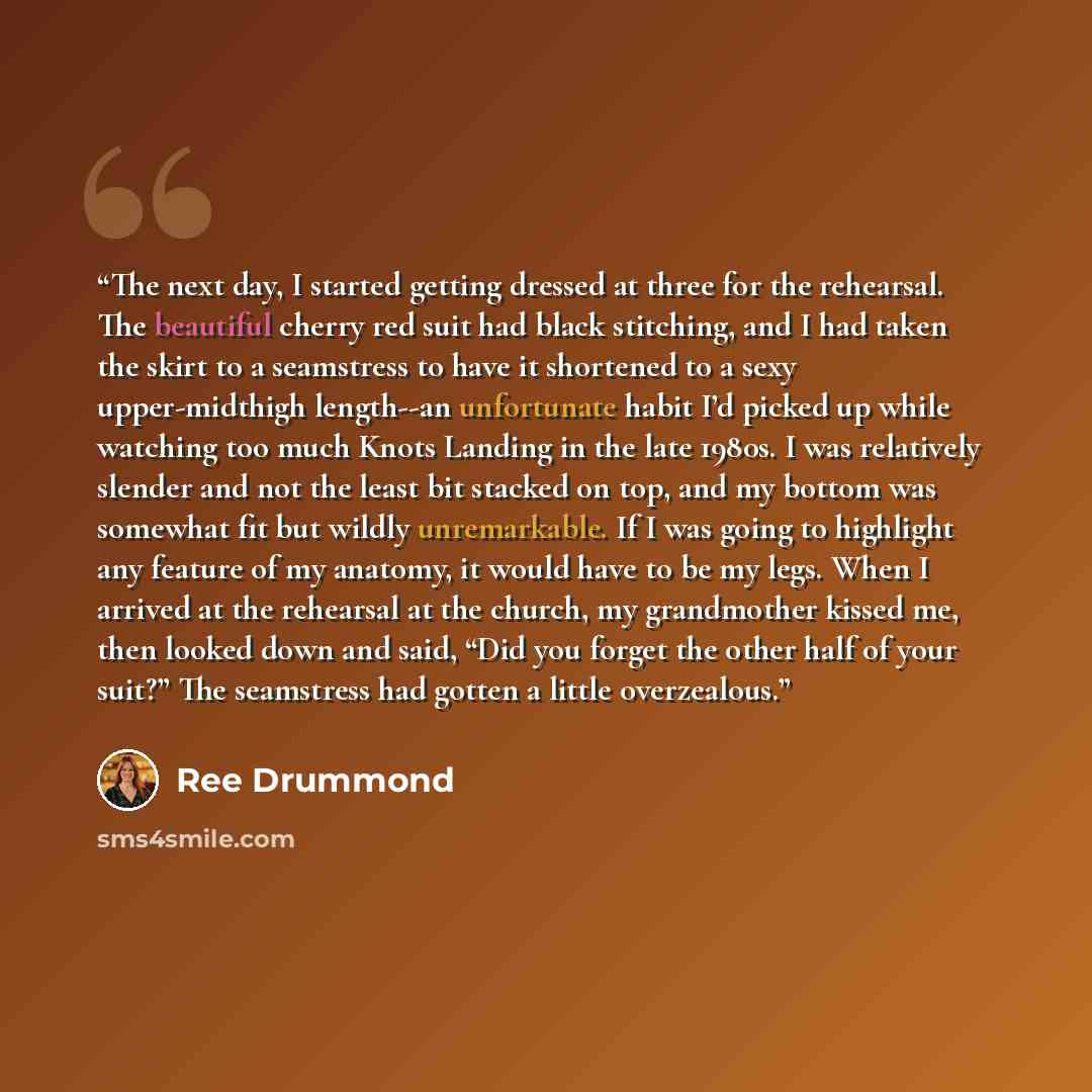 “The next day, I started getting dressed at three for the rehearsal. The beautiful cherry red suit had black stitching, and I had taken the skirt to a seamstress to have it shortened to a sexy upper-midthigh length--an unfortunate habit I’d picked up while watching too much Knots Landing in the…” quote by Ree Drummond
