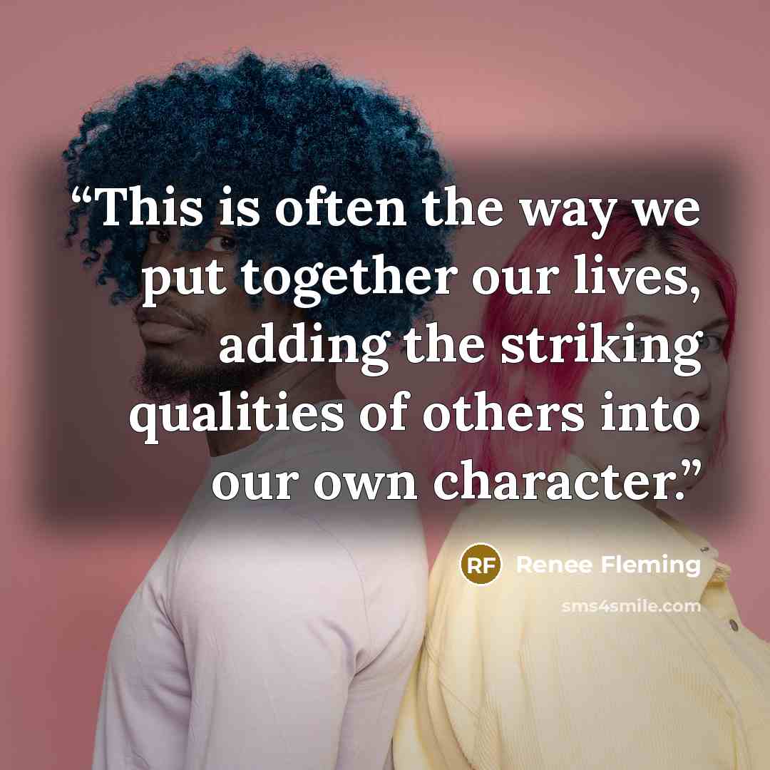 “This is often the way we put together our lives, adding the striking qualities of others into our own character.” quote by Renee Fleming