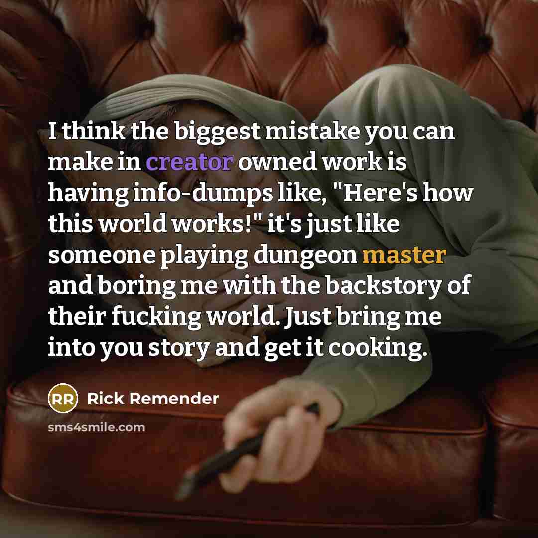 “I think the biggest mistake you can make in creator owned work is having info-dumps like, "Here's how this world works!" it's just like someone playing dungeon master and boring me with the backstory of their fucking world. Just bring me into you story and get it cooking.” quote by Rick Remender