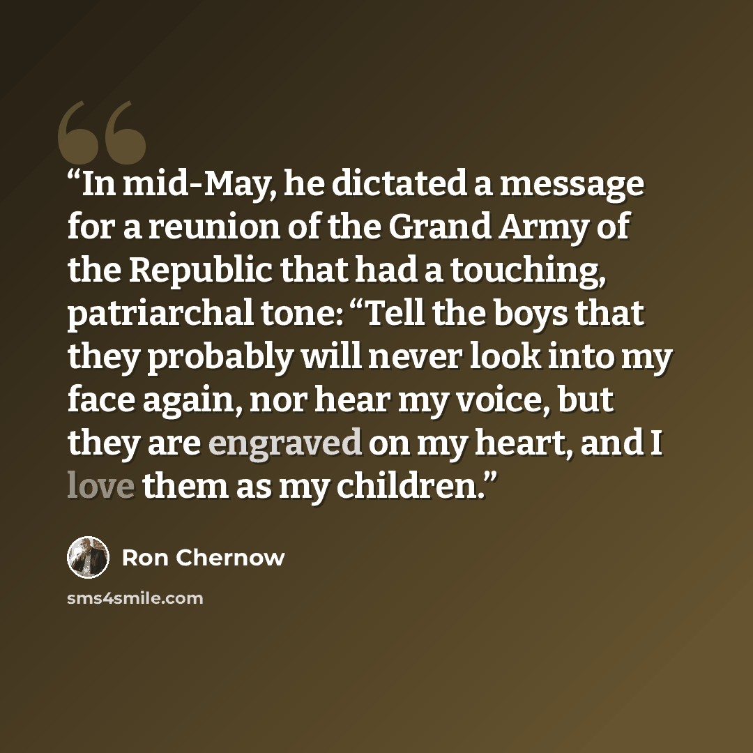“In mid-May, he dictated a message for a reunion of the Grand Army of the Republic that had a touching, patriarchal tone: “Tell the boys that they probably will never look into my face again, nor hear my voice, but they are engraved on my heart, and I love them as my children.” quote by Ron Chernow