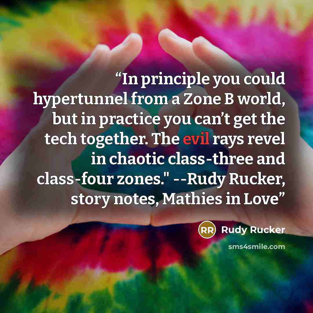 “In principle you could hypertunnel from a Zone B world, but in practice you can’t get the tech together. The evil rays revel in chaotic class-three and class-four zones." --Rudy Rucker, story notes, Mathies in Love” quote by Rudy Rucker