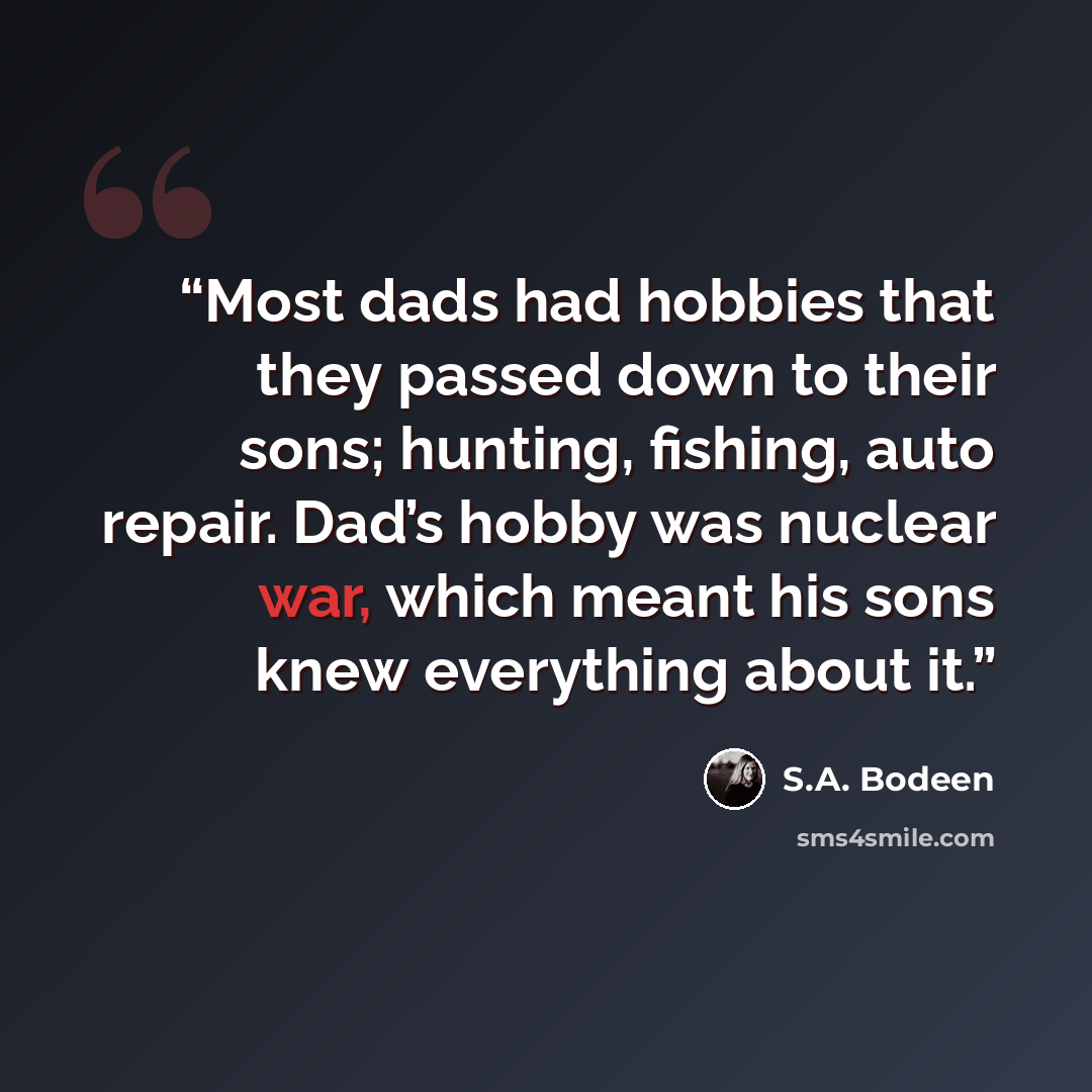 “Most dads had hobbies that they passed down to their sons; hunting, fishing, auto repair. Dad’s hobby was nuclear war, which meant his sons knew everything about it.” quote by S.A. Bodeen
