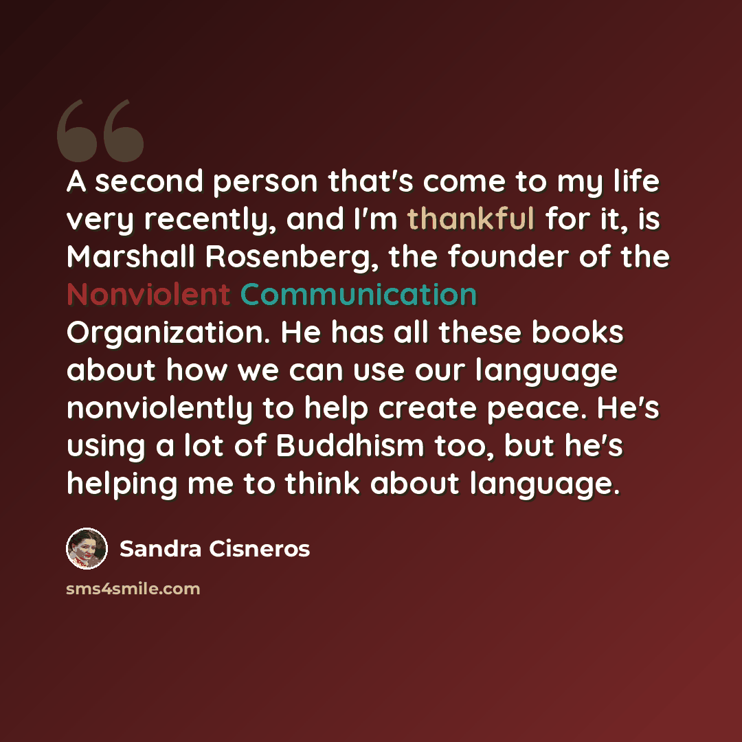 “A second person that's come to my life very recently, and I'm thankful for it, is Marshall Rosenberg, the founder of the Nonviolent Communication Organization. He has all these books about how we can use our language nonviolently to help create peace. He's using a lot of Buddhism too, but he's…” quote by Sandra Cisneros