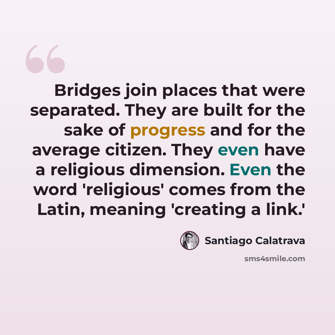“Bridges join places that were separated. They are built for the sake of progress and for the average citizen. They even have a religious dimension. Even the word 'religious' comes from the Latin, meaning 'creating a link.'” quote by Santiago Calatrava