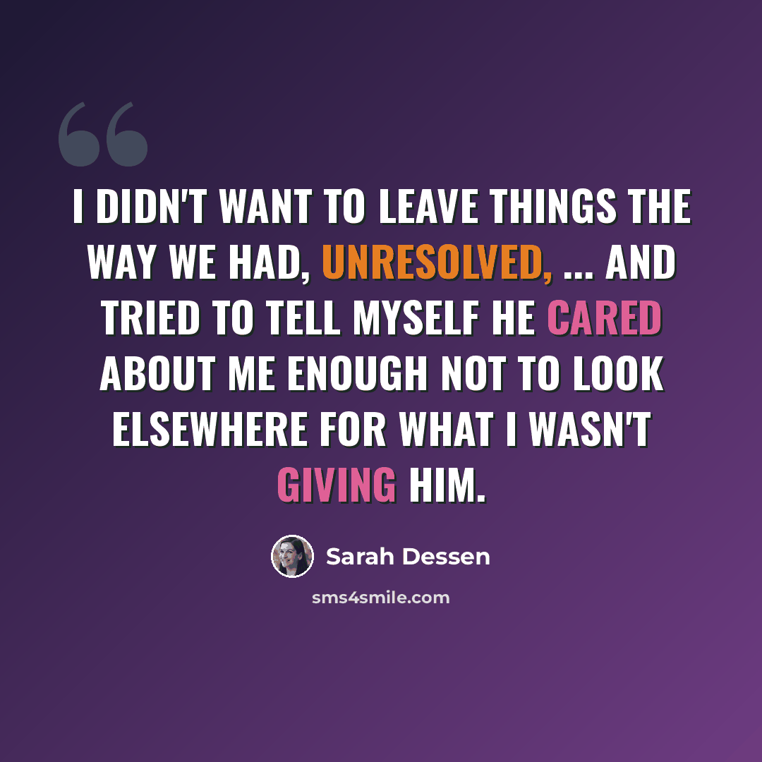“I didn't want to leave things the way we had, unresolved, ... and tried to tell myself he cared about me enough not to look elsewhere for what I wasn't giving him.” quote by Sarah Dessen