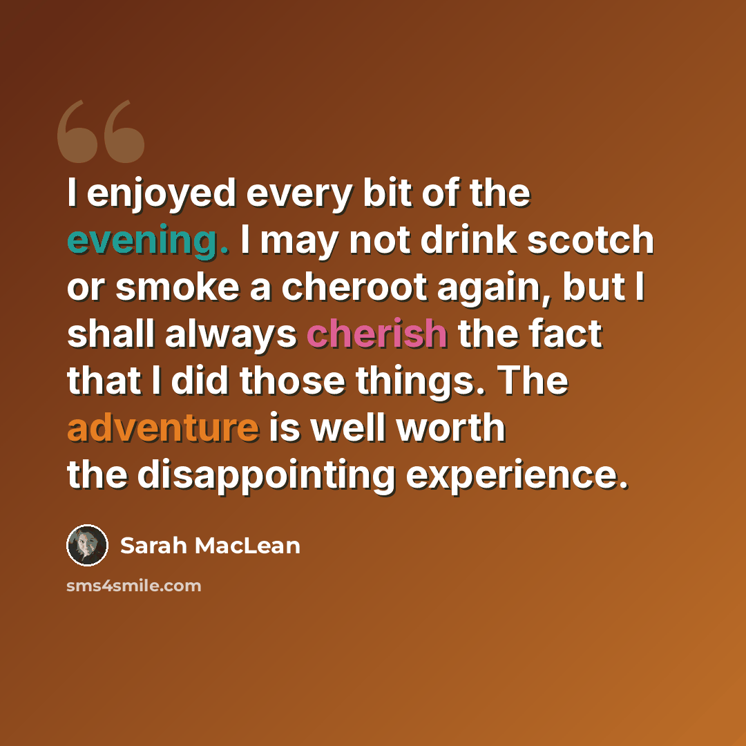 “I enjoyed every bit of the evening. I may not drink scotch or smoke a cheroot again, but I shall always cherish the fact that I did those things. The adventure is well worth the disappointing experience.” quote by Sarah MacLean