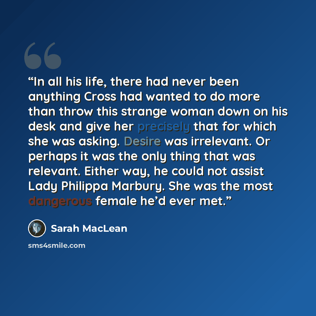 “In all his life, there had never been anything Cross had wanted to do more than throw this strange woman down on his desk and give her precisely that for which she was asking. Desire was irrelevant. Or perhaps it was the only thing that was relevant. Either way, he could not assist Lady Philippa…” quote by Sarah MacLean