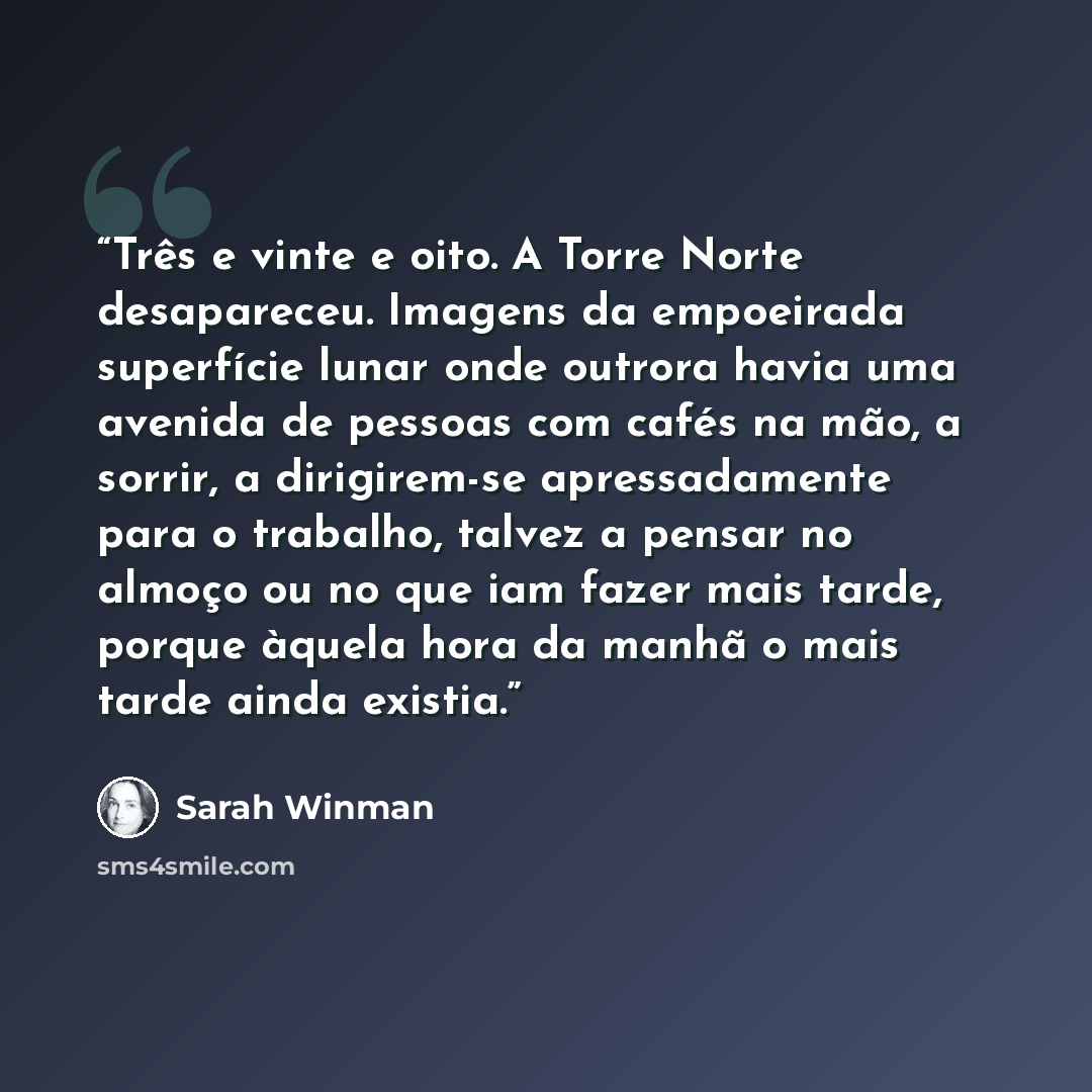 “Três e vinte e oito. A Torre Norte desapareceu. Imagens da empoeirada superfície lunar onde outrora havia uma avenida de pessoas com cafés na mão, a sorrir, a dirigirem-se apressadamente para o trabalho, talvez a pensar no almoço ou no que iam fazer mais tarde, porque àquela hora da manhã o mais…” quote by Sarah Winman