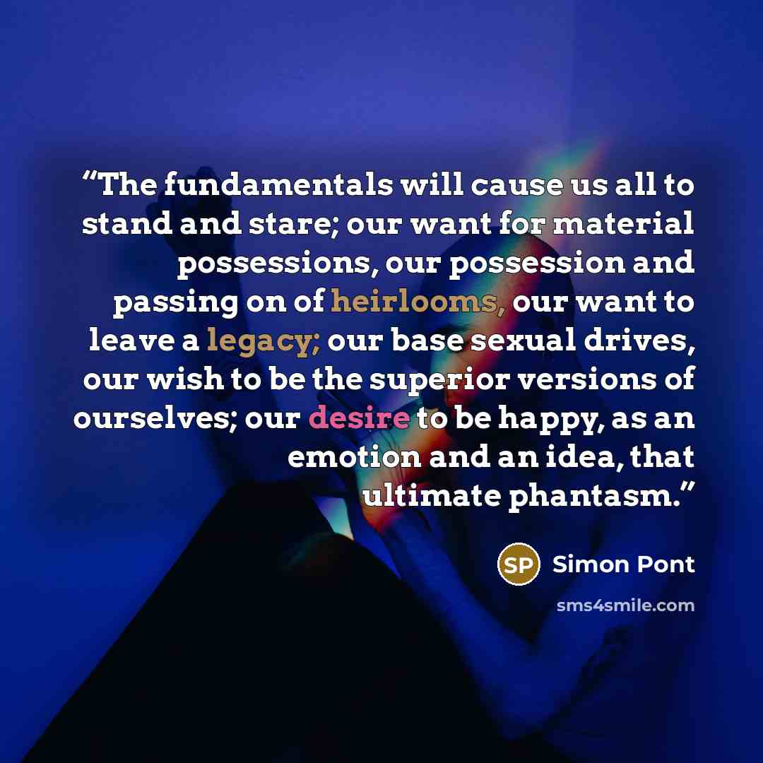 “The fundamentals will cause us all to stand and stare; our want for material possessions, our possession and passing on of heirlooms, our want to leave a legacy; our base sexual drives, our wish to be the superior versions of ourselves; our desire to be happy, as an emotion and an idea, that…” quote by Simon Pont