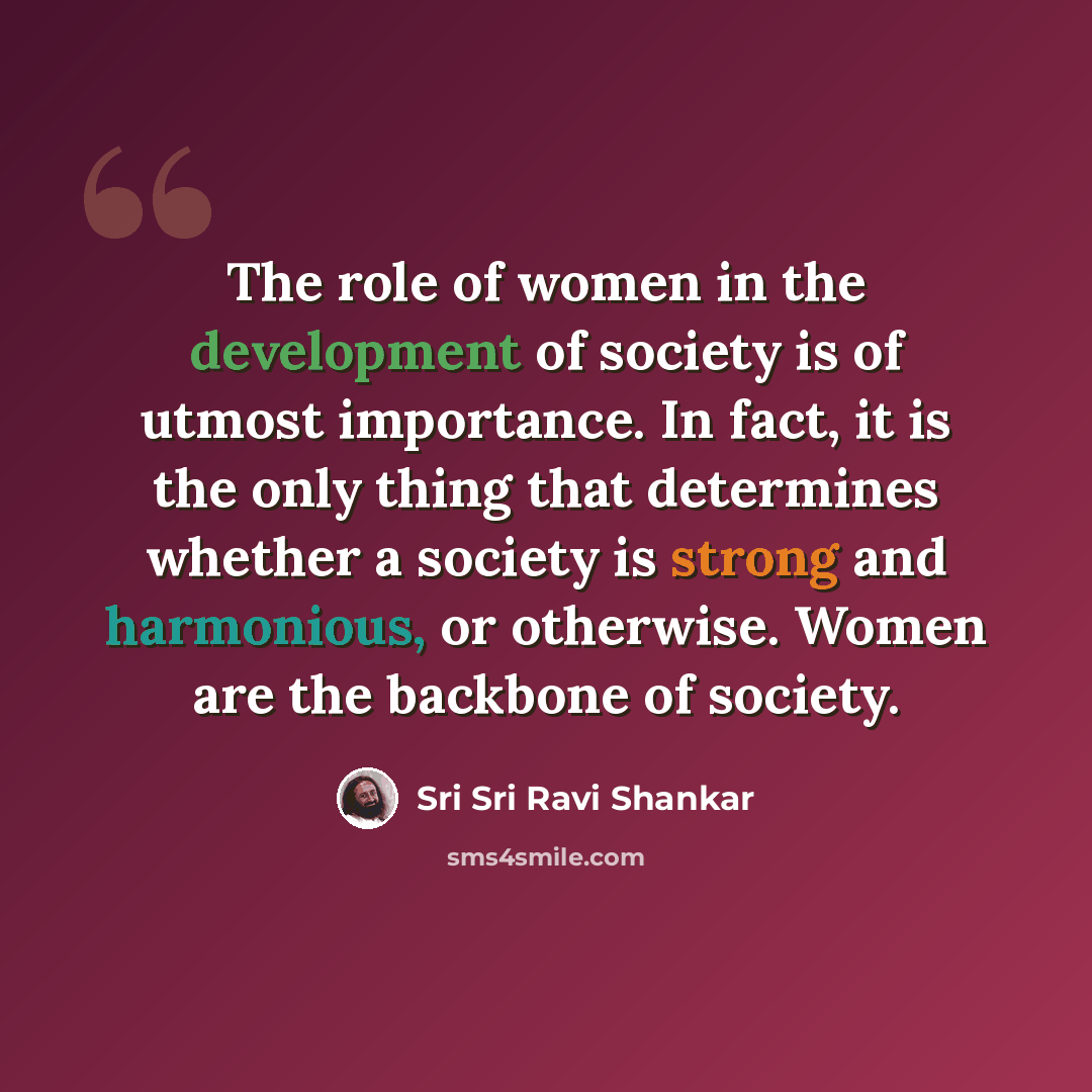 “The role of women in the development of society is of utmost importance. In fact, it is the only thing that determines whether a society is strong and harmonious, or otherwise. Women are the backbone of society.” quote by Sri Sri Ravi Shankar