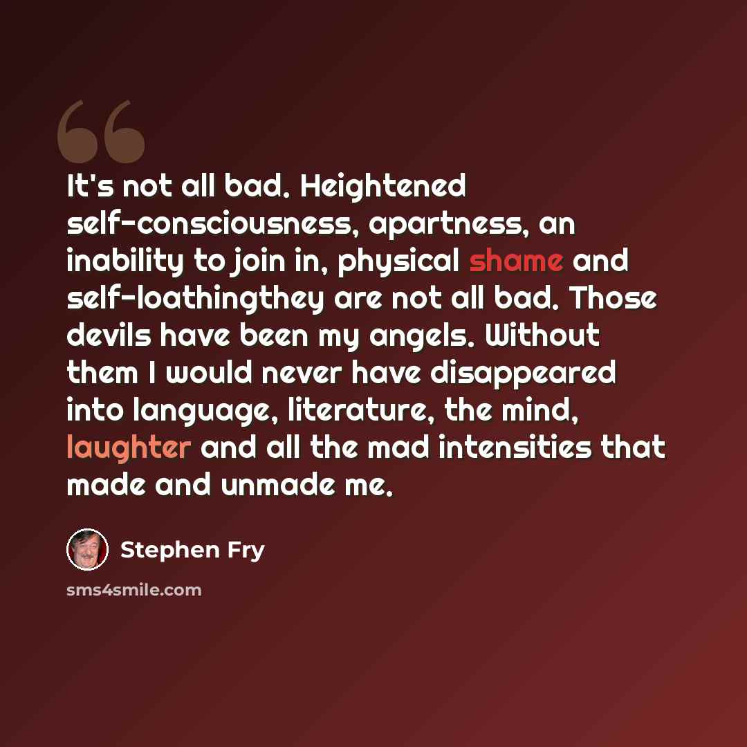 “It's not all bad. Heightened self-consciousness, apartness, an inability to join in, physical shame and self-loathingthey are not all bad. Those devils have been my angels. Without them I would never have disappeared into language, literature, the mind, laughter and all the mad intensities that…” quote by Stephen Fry