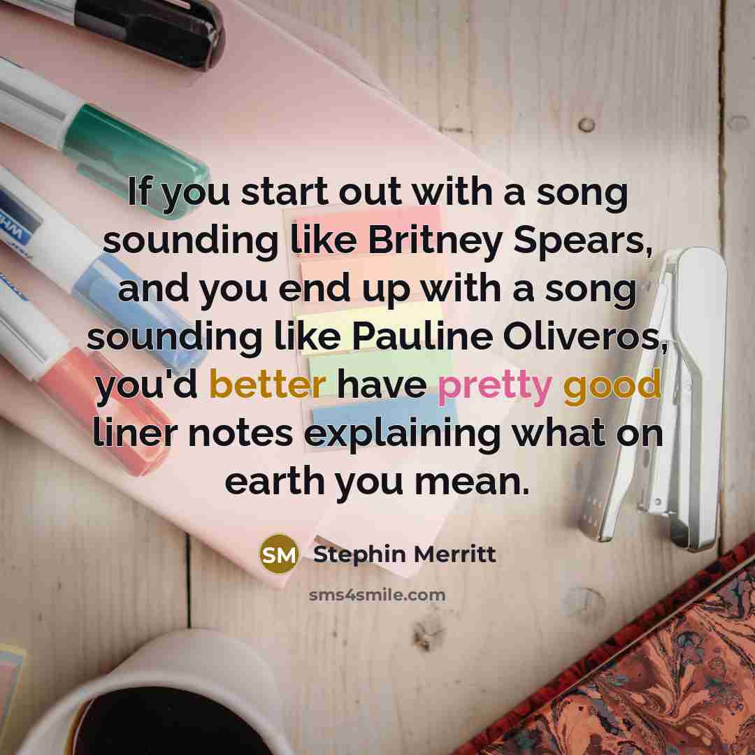 “If you start out with a song sounding like Britney Spears, and you end up with a song sounding like Pauline Oliveros, you'd better have pretty good liner notes explaining what on earth you mean.” quote by Stephin Merritt