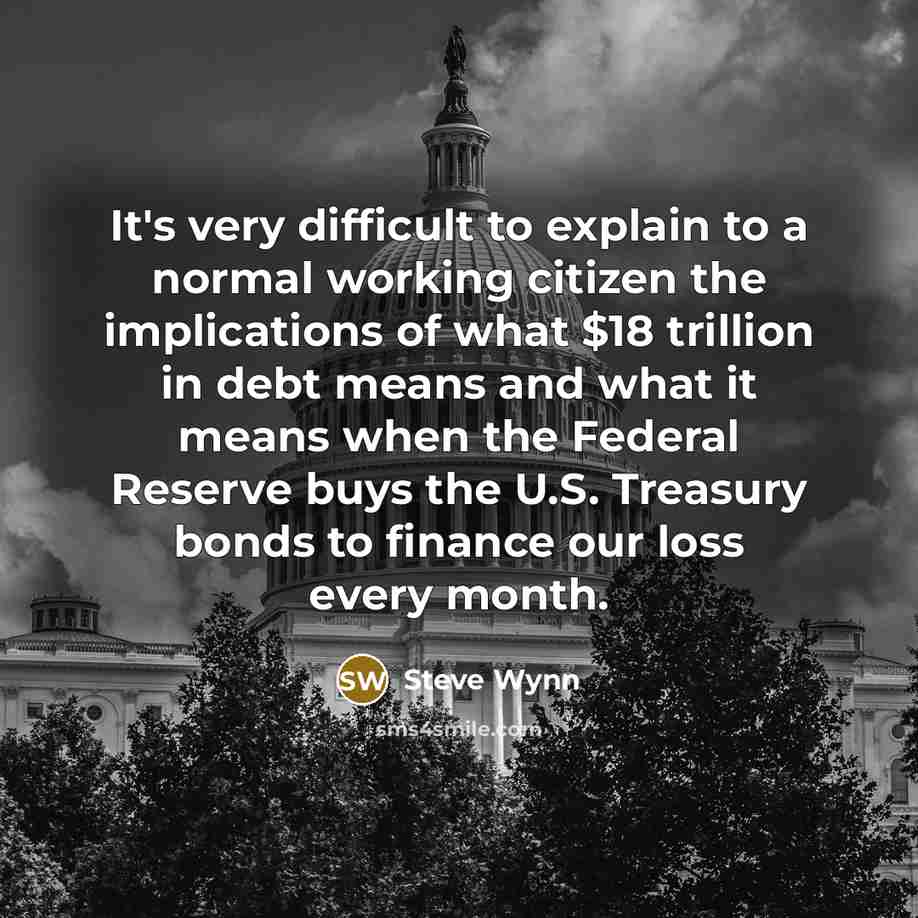 “It's very difficult to explain to a normal working citizen the implications of what $18 trillion in debt means and what it means when the Federal Reserve buys the U.S. Treasury bonds to finance our loss every month.” quote by Steve Wynn