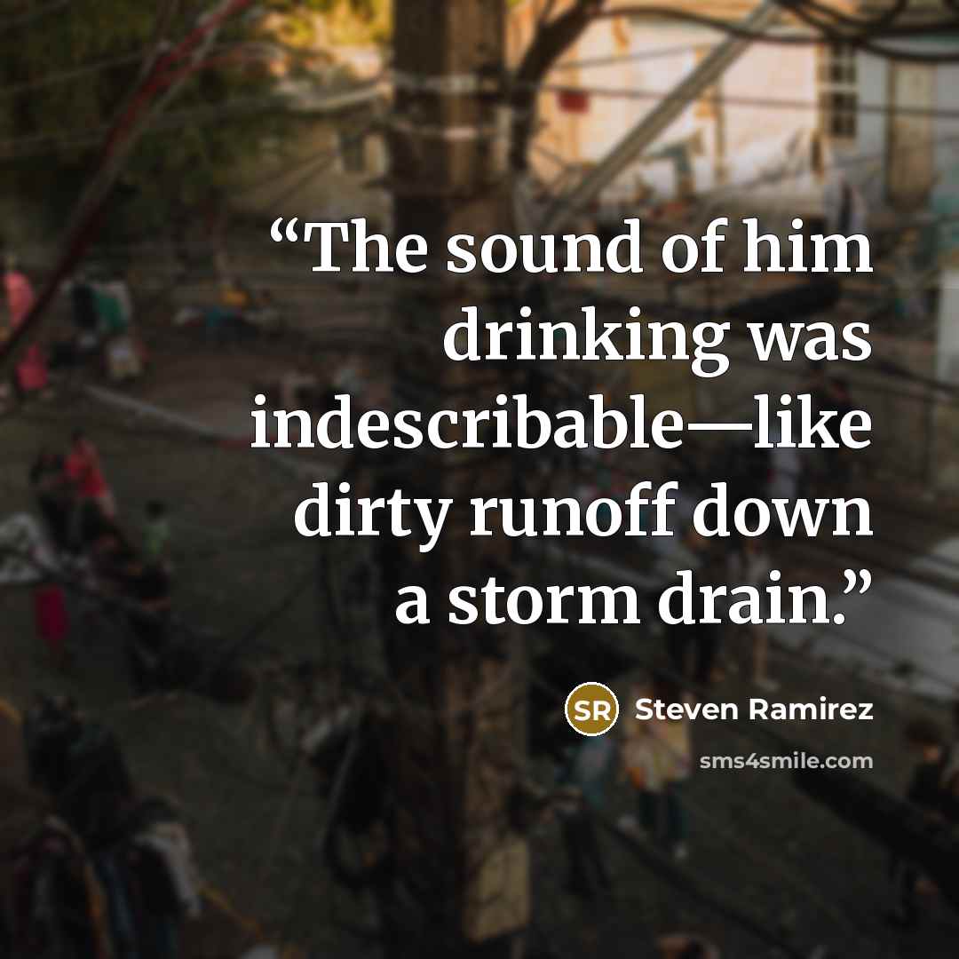 “The sound of him drinking was indescribable—like dirty runoff down a storm drain.” quote by Steven Ramirez