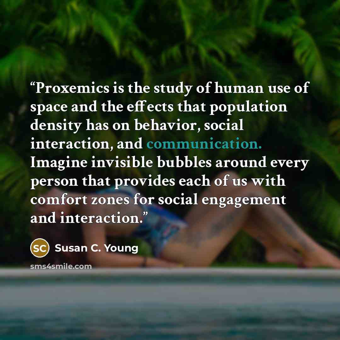 “Proxemics is the study of human use of space and the effects that population density has on behavior, social interaction, and communication. Imagine invisible bubbles around every person that provides each of us with comfort zones for social engagement and interaction.” quote by Susan C. Young