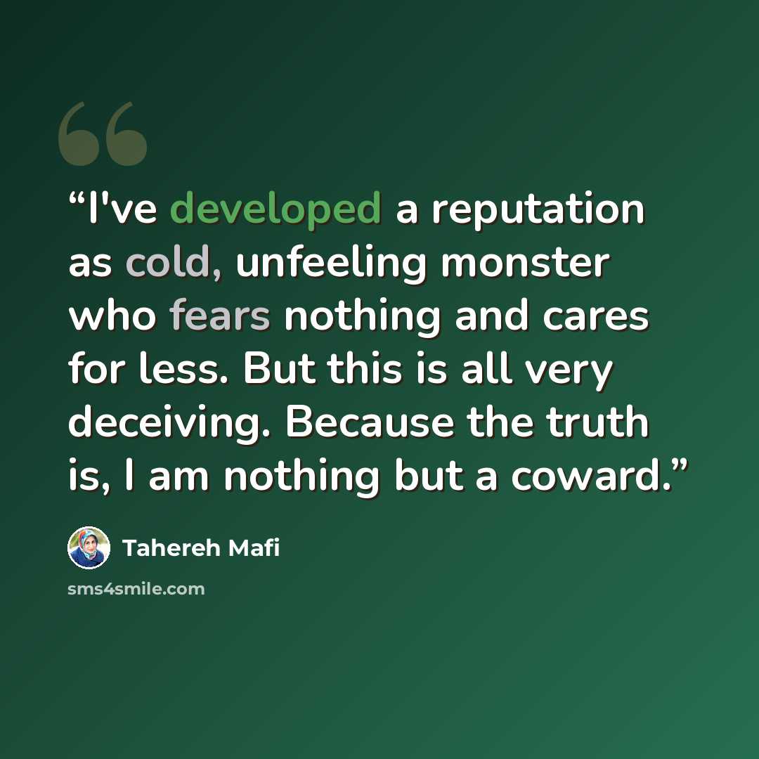 “I've developed a reputation as cold, unfeeling monster who fears nothing and cares for less. But this is all very deceiving. Because the truth is, I am nothing but a coward.” quote by Tahereh Mafi