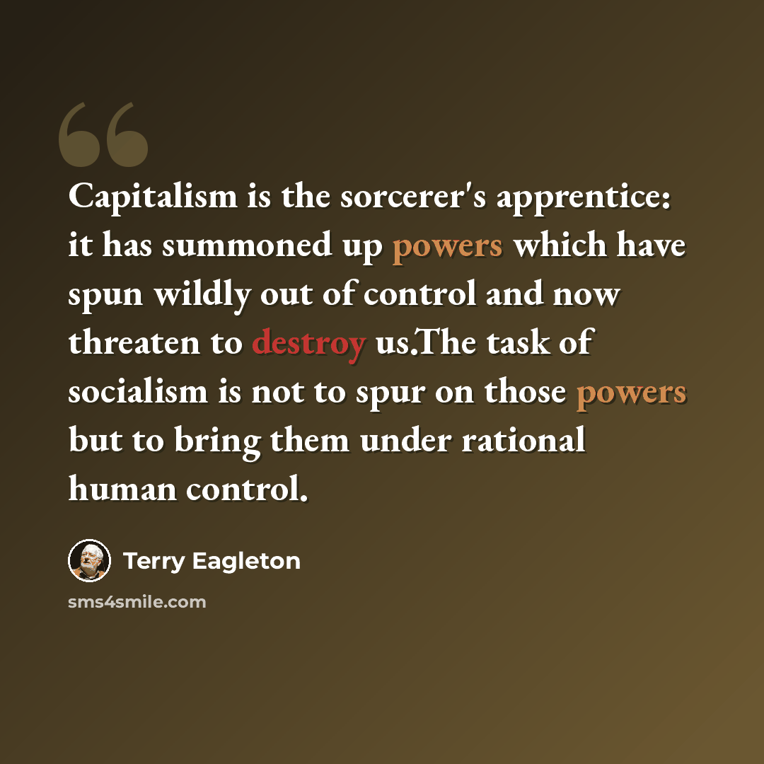 “Capitalism is the sorcerer's apprentice: it has summoned up powers which have spun wildly out of control and now threaten to destroy us.The task of socialism is not to spur on those powers but to bring them under rational human control.” quote by Terry Eagleton