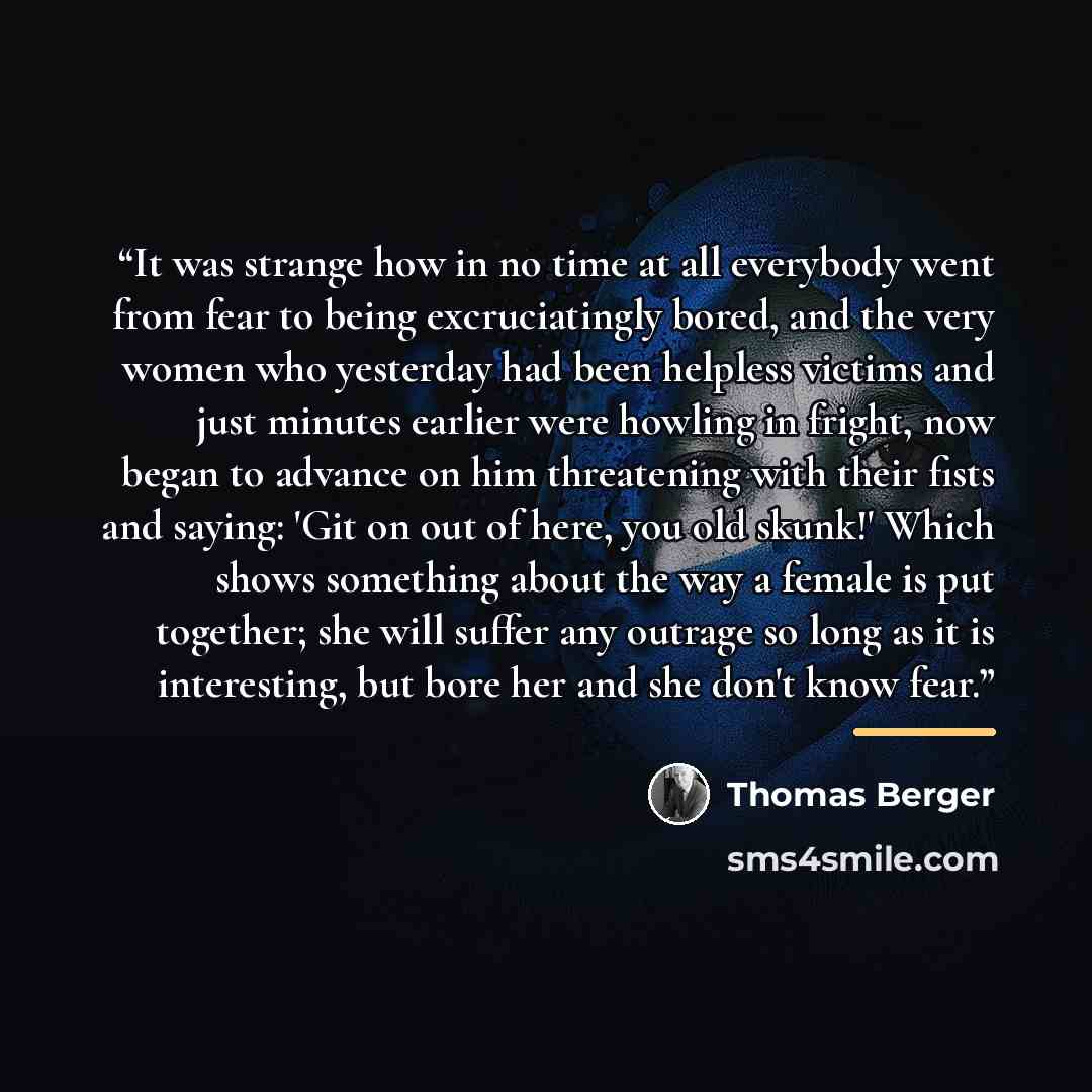 “It was strange how in no time at all everybody went from fear to being excruciatingly bored, and the very women who yesterday had been helpless victims and just minutes earlier were howling in fright, now began to advance on him threatening with their fists and saying: 'Git on out of here, you old…” quote by Thomas Berger