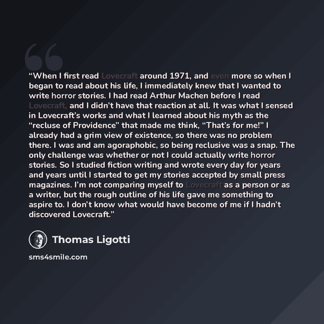 “When I first read Lovecraft around 1971, and even more so when I began to read about his life, I immediately knew that I wanted to write horror stories. I had read Arthur Machen before I read Lovecraft, and I didn’t have that reaction at all. It was what I sensed in Lovecraft’s works and what I…” quote by Thomas Ligotti