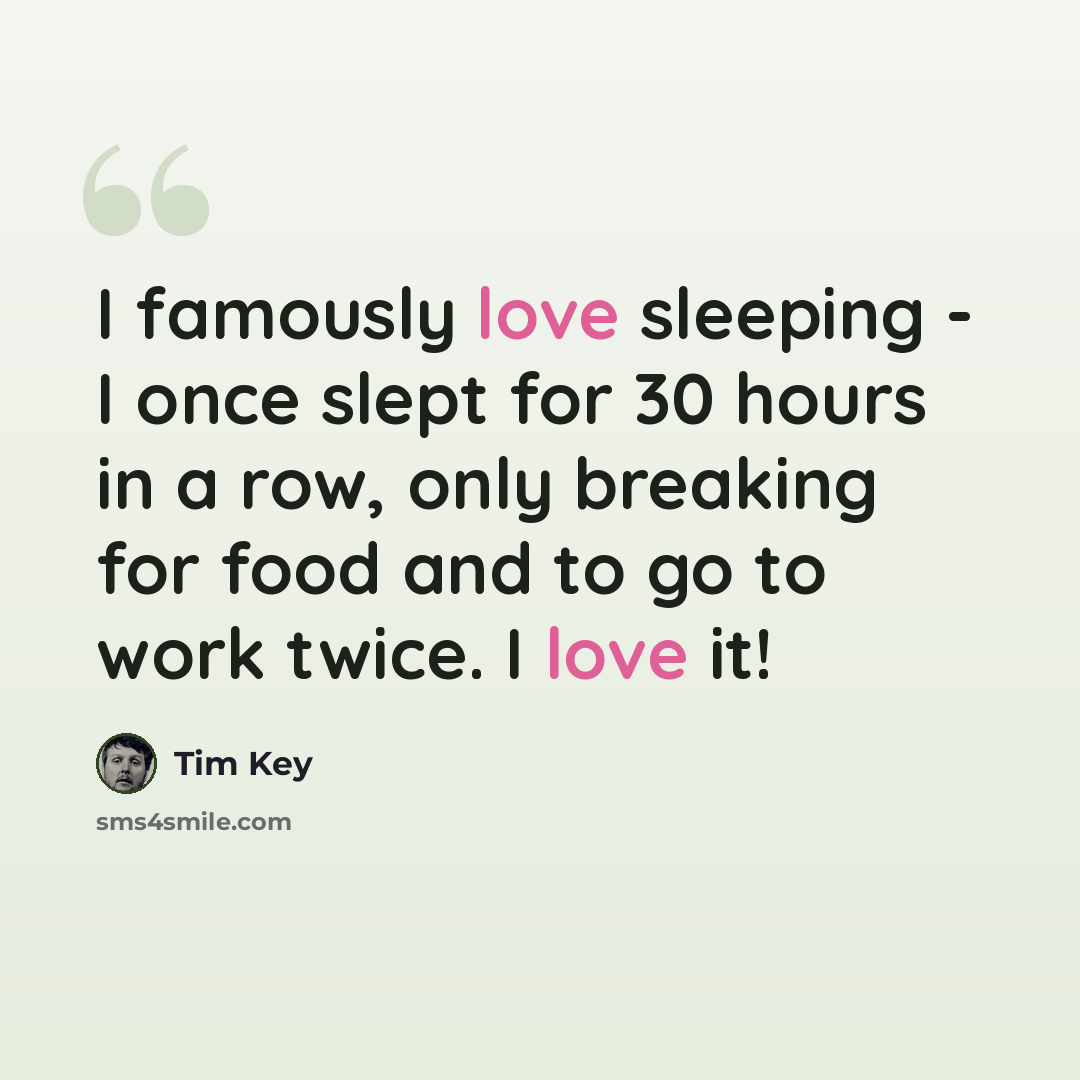 “I famously love sleeping - I once slept for 30 hours in a row, only breaking for food and to go to work twice. I love it!” quote by Tim Key