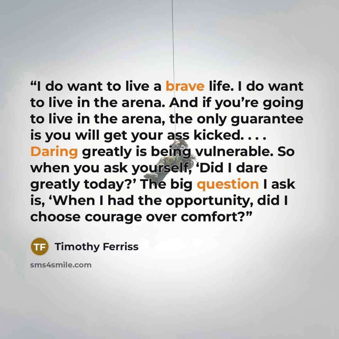 “I do want to live a brave life. I do want to live in the arena. And if you’re going to live in the arena, the only guarantee is you will get your ass kicked. . . . Daring greatly is being vulnerable. So when you ask yourself, ‘Did I dare greatly today?’ The big question I ask is, ‘When I had the…” quote by Timothy Ferriss